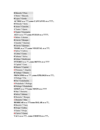 0 Báscula ? Peso.
1 Metro ? Báscula.
0 Lejos ? Gordo.
ACTRIZ es a ???.como CANTANTE es a ????..
0 Película ? Serie.
0 Actor ? Canción.
1 Teatro ? Opera.
0 Teatro ? Escenario.
AGUA es a ???.como FUEGO es a ?????.
0 Beber- Calentar.
0 Lluvia ? Bosque.
1 Inundar ? Quemar.
0 Lluvia ? Quemar.
TIGRE es a ???.como VEGETAL es a ???.
0 Selva ? Cultivo.
1 Cebra ? Carne.
0 Sabana ? Selva.
0 Felino ? Herbívoro.
INTERES es a ??..como RENTA es a ????
1 Capital ? Casa.
0 Dinero ? Capital.
0 Préstamo ? Alquiler.
0 Trabajo ? Dinero.
PRINCIPIO es a ???..como EPILOGO es a ???..
1 Prólogo ? Fin.
0 Fin ? Conclusión.
0 Preámbulo ? Prólogo.
0 Prólogo ? Preámbulo.
SIMON es a ???como TIFON es a ????
0 Mar ? Desierto.
0 Selva ? Sabana.
0 Desierto ? Bosque.
1 Desierto ? Mar.
BERREAR es a ???como BALAR es a ??..
0 Becerro ? Vaca.
0 Oveja ? Cabra.
1 Gamo ? Oveja.
0 Ciervo ? Gamo.
VACA es a ???.. como CIERVO es a ???..
 