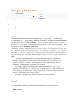 Analogías y Relaciones
Written by Gladys Gahona
                                                     font size
                                                        Print
                                                   Comments (8)
Rate this item



             1

             2

             3

             4

             5

(18 votes)
Los reactivos de analogías prueban tu habilidad para IDENTIFICAR Y ENTENDER LA
RELACIÓN ENTRE DOS PALABRAS, entender las ideas que se expresan en esas relaciones
y reconocer una relación similar o paralela. Cuando se reconocen algunos caracteres ciertamente
comunes en dos o más objetos, se infiere que también concuerdan con otros objetos semejantes. A este
razonamiento se le llamaargumento por analogía.
Las preguntas basadas en el pensamiento analógico exigen entender los conceptos y las relaciones entre
ellos e identificar las relaciones similares o paralelas. En matemáticas son semejantes a estas preguntas,
por ejemplo, las de razones y proporciones. Tu objetivo será pues inferir la relación entre dos palabras y
aplicar esta relación en la selección de un segundo par de palabras que llevan la misma relación entre sí.
TIPS
         Al contestar, trata de establecer una relación precisa entre las dos primeras
     palabras antes de examinar las opciones que se ofrecen como respuesta. Luego,
     buscar la opción que contenga el par de palabras que guarde la misma relación y
     exprese la misma idea que el par original de palabras.
         No te dejes engañar por las relaciones que se acercan mucho pero no son
     paralelas a las relaciones del par original de palabras. Todos los pares de palabras de
     las opciones guardan relaciones entre sí, sin embargo, la opción correcta tiene más o
     menos la misma relación que el par original.
         Recuerda que las palabras pueden guardar más de una relación.



Ejemplo 1


Elige la opción que contiene una relación semejante a la propuesta en letras mayúsculas.


    BIEN - VALOR
 