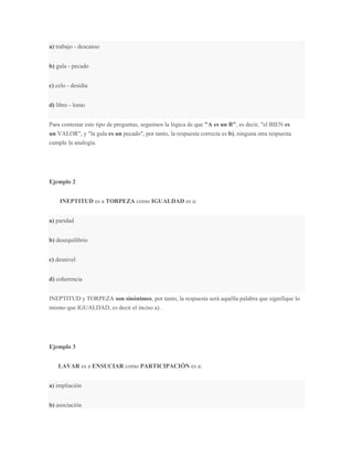 a) trabajo - descanso


b) gula - pecado


c) celo - desidia


d) libro - lomo


Para contestar este tipo de preguntas, seguimos la lógica de que "A es un B", es decir, "el BIEN es
un VALOR", y "la gula es un pecado", por tanto, la respuesta correcta es b), ninguna otra respuesta
cumple la analogía.




Ejemplo 2


    INEPTITUD es a TORPEZA como IGUALDAD es a:


a) paridad


b) desequilibrio


c) desnivel


d) coherencia


INEPTITUD y TORPEZA son sinónimos, por tanto, la respuesta será aquélla palabra que signifique lo
mismo que IGUALDAD, es decir el inciso a).




Ejemplo 3


    LAVAR es a ENSUCIAR como PARTICIPACIÓN es a:


a) impliación


b) asociación
 