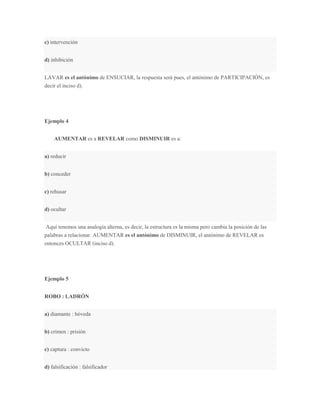 c) intervención


d) inhibición


LAVAR es el antónimo de ENSUCIAR, la respuesta será pues, el antónimo de PARTICIPACIÓN, es
decir el inciso d).




Ejemplo 4


    AUMENTAR es a REVELAR como DISMINUIR es a:


a) reducir


b) conceder


c) rehusar


d) ocultar


 Aquí tenemos una analogía alterna, es decir, la estructura es la misma pero cambia la posición de las
palabras a relacionar. AUMENTAR es el antónimo de DISMINUIR, el antónimo de REVELAR es
entonces OCULTAR (inciso d).




Ejemplo 5


ROBO : LADRÓN


a) diamante : bóveda


b) crimen : prisión


c) captura : convicto


d) falsificación : falsificador
 