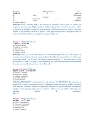 Pregunta                                      Nº01 (UNMSM                                     1991)
ASPERO                                             :                                        TERCO
a)                            frágil                          :                           deleznable
b)                                            prístino                                          :puro
c)                            consistente                              :                       fluido
d)                             cálido                             :                        templado
e) opaco : diáfano
Solución: Entre ÁSPERO y TERCO hay relación de antónimos. Por lo tanto, no pueden ser
respuestas a), b), c) porque frágil es sinónimo de deleznable; prístino es sinónimo de puro, y cálido
es sinónimo de templado, consistente, como la piedra, y fluido como el agua, se refieren a distintos
estados en que podemos encontrar la materia. Como opaco, (cuerpo que no deja pasar la luz) es
antónimo absoluto de diáfano que significa transparente. Rpta. (e)




Pregunta Nº02 (UNMSM 1991)
 NAVAJA : AFEITAR
a) timón : manejar
b) madera : serruchar
c) libro : leer
d) camisa : vestir
e) ventana : mirar
Solución: La NAVAJA es el medio del cual se vale el hombre para AFEITAR. "La navaja es el
elemento activo o instrumento en la acción de afeitar". Por tal motivo su enunciado sería: "La navaja
se usa para afeitar". Por lo tanto, "El timón se usa para manejar". El mejor distractor en esta
analogía sería LIBRO: LEER, pero es fácil comprender que afeitar es una acción que no recae sobre
la navaja, en cambio leer recae sobre el libro. Rpta. (a)


Pregunta Nº03 (UNMSM 1991)
RESOLUCIÓN : INDECISIÓN
a) presteza : pesadez
b) prontitud : apatía
c) rapidez: festinación
d) ímpetu : soltura
e) viveza : malicia
Solución: RESOLUCIÓN o determinación es el antónimo de INDECISIÓN. La antonimia es
absoluta, de la misma manera que presteza o rapidez es el mejor antónimo de pesadez que quiere
decir tardanza o lentitud. Prontitud no puede ser antónimo de apatía (indecisión indiferencia);
rapidez y festinación (precipitación) son sinónimos relativos. Las dos últimas alternativas no
guardan                          relación                         de                     antónimos.
Rpta. (a)


Pregunta Nº04 (UNMSM 1991)
FIEBRE : INFECCIÓN
a) salud : alimentación
b) corrosión : humedad
c) hedor : putrefacción
d) perfume : flor
e) humo : chimenea
 