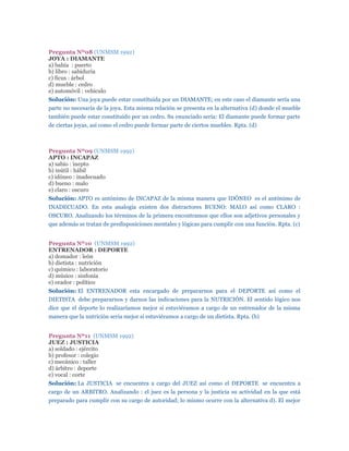 Pregunta Nº08 (UNMSM 1992)
JOYA : DIAMANTE
a) bahía : puerto
b) libro : sabiduría
c) ficus : árbol
d) mueble : cedro
e) automóvil : vehículo
Solución: Una joya puede estar constituida por un DIAMANTE; en este caso el diamante sería una
parte no necesaria de la joya. Esta misma relación se presenta en la alternativa (d) donde el mueble
también puede estar constituido por un cedro. Su enunciado sería: El diamante puede formar parte
de ciertas joyas, así como el cedro puede formar parte de ciertos muebles. Rpta. (d)



Pregunta Nº09 (UNMSM 1992)
APTO : INCAPAZ
a) sabio : inepto
b) inútil : hábil
c) idóneo : inadecuado
d) bueno : malo
e) claro : oscuro
Solución: APTO es antónimo de INCAPAZ de la misma manera que IDÓNEO es el antónimo de
INADECUADO. En esta analogía existen dos distractores BUENO: MALO así como CLARO :
OSCURO. Analizando los términos de la primera encontramos que ellos son adjetivos personales y
que además se tratan de predisposiciones mentales y lógicas para cumplir con una función. Rpta. (c)


Pregunta Nº10 (UNMSM 1992)
ENTRENADOR : DEPORTE
a) domador : león
b) dietista : nutrición
c) químico : laboratorio
d) músico : sinfonía
e) orador : político
Solución: El ENTRENADOR esta encargado de prepararnos para el DEPORTE así como el
DIETISTA debe prepararnos y darnos las indicaciones para la NUTRICIÓN. El sentido lógico nos
dice que el deporte lo realizaríamos mejor si estuviéramos a cargo de un entrenador de la misma
manera que la nutrición seria mejor si estuviéramos a cargo de un dietista. Rpta. (b)


Pregunta Nº11 (UNMSM 1992)
JUEZ : JUSTICIA
a) soldado : ejército
b) profesor : colegio
c) mecánico : taller
d) árbitro : deporte
e) vocal : corte
Solución: La JUSTICIA se encuentra a cargo del JUEZ así como el DEPORTE se encuentra a
cargo de un ARBITRO. Analizando : el juez es la persona y la justicia su actividad en la que está
preparado para cumplir con su cargo de autoridad; lo mismo ocurre con la alternativa d). El mejor
 