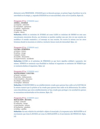 distractor sería PROFESOR : COLEGIO pero se descarta porque, en primer lugar el profesor no es la
autoridad en el colegio, y, segundo COLEGIO no es una actividad, como sí lo es justicia. Rpta (d)


Pregunta Nº12 (UNMSM 1992)
ANSIA : AVIDEZ
a) empeño : obsesión
b) voracidad : apetencia
c) anhelo : aspiración
d) régimen : dieta
e) gana : deseo
Solución: ANSIA es sinónimo de AVIDEZ así como GANA es sinónimo de DESEO en este caso
encontramos sinonimia directa, sus términos se pueden cambiar uno por otro en una oración sin
modificar el sentido semántico y el mensaje en una oración. No ocurre lo mismo con los otros
términos donde la sinonimia es relativa e inclusive tienen razón de intensidad. Rpta. (e)


Pregunta Nº13 (UNMSM 1992)
LUCRO : PÉRDIDA
a) tónico : tóxico
b) póliza : riesgo
c) papel : ceniza
d) sueldo : descuento
e) supervivencia : accidente
Solución: LUCRO es el antónimo de PÉRDIDA ya que lucro significa utilidad o ganancia. Así
mismo, TÓNICO es sustancia cuya finalidad es vitalizar el organismo es antónimo de TÓXICO que
es sustancia dañina al organismo. Rpta. (a)


Pregunta Nº14 (UNMSM 1992)
MANICOMIO : LOCURA
a) hotel : turismo
b) prisión : delincuencia
c) invernadero : descanso
d) colegio : educación
e) hospital : dolencia
Solución: El MANICOMIO es un establecimiento creado para quienes han caído en la LOCURA de
la misma manera que la prisión se ha creado para quienes han caído en la delincuencia. En ambos
casos descubrimos que estos establecimientos se han creado para proteger a la sociedad de quienes
se encuentran enclaustrados en los mismos. Rpta. (b)


Pregunta Nº15 (UNMSM 1992)
ROTACIÓN : RUEDA
a) flujo : tránsito
b) natación : riesgo
c) gravitación : marea
d) oscilación : péndulo
e) órbita : satélite
Solución: En esta relación de actividad a objeto el enunciado y la respuesta sería: ROTACIÓN es el
movimiento que tiene la RUEDA así como la OSCILACIÓN es el movimiento del PÉNDULO. Rpta.
(d)
 