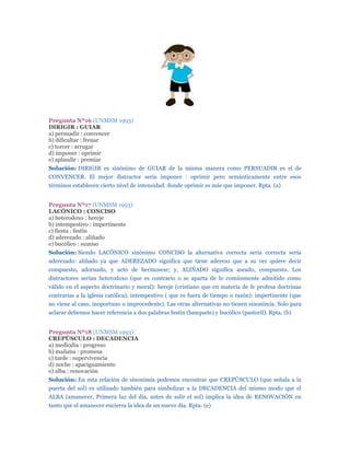 Pregunta Nº16 (UNMSM 1993)
DIRIGIR : GUIAR
a) persuadir : convencer
b) dificultar : frenar
c) torcer : arrugar
d) imponer : oprimir
e) aplaudir : premiar
Solución: DIRIGIR es sinónimo de GUIAR de la misma manera como PERSUADIR es el de
CONVENCER. El mejor distractor sería imponer : oprimir pero semánticamente entre esos
términos establecen cierto nivel de intensidad. donde oprimir es más que imponer. Rpta. (a)


Pregunta Nº17 (UNMSM 1993)
LACÓNICO : CONCISO
a) heterodoxo : hereje
b) intempestivo : impertinente
c) fiesta : festín
d) aderezado : aliñado
e) bucólico : sumiso
Solución: Siendo LACÓNICO sinónimo CONCISO la alternativa correcta sería correcta sería
aderezado: aliñado ya que ADEREZADO significa que tiene aderezo que a su vez quiere decir
compuesto, adornado, y acto de hermosear; y, ALIÑADO significa aseado, compuesto. Los
distractores serían heterodoxo (que es contrario o se aparta de lo comúnmente admitido como
válido en el aspecto doctrinario y moral): hereje (cristiano que en materia de fe profesa doctrinas
contrarias a la iglesia católica); intempestivo ( que es fuera de tiempo o razón): impertinente (que
no viene al caso, inoportuno o improcedente). Las otras alternativas no tienen sinonimia. Solo para
aclarar debemos hacer referencia a dos palabras festín (banquete) y bucólico (pastoril). Rpta. (b)


Pregunta Nº18 (UNMSM 1993)
CREPÚSCULO : DECADENCIA
a) mediodía : progreso
b) mañana : promesa
c) tarde : supervivencia
d) noche : apaciguamiento
e) alba : renovación
Solución: En esta relación de sinonimia podemos encontrar que CREPÚSCULO (que señala a la
puerta del sol) es utilizado también para simbolizar a la DECADENCIA del mismo modo que el
ALBA (amanecer, Primera luz del día, antes de salir el sol) implica la idea de RENOVACIÓN en
tanto que el amanecer encierra la idea de un nuevo día. Rpta. (e)
 