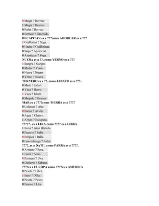 0 Mugir ? Berrear.
1 Mugir ? Bramar.
0 Balar ? Berrear.
0 Berrear ? Graznido.
DECAPITAR es a ???como AHORCAR es a ???
1 Guillotina ? Soga.
0 Hacha ? Guillotinar.
0 Soga ? Ajusticiar.
0 Ajusticiar ? Soga.
NUERA es a ??..como YERNO es a ???
1 Suegra ? Suegro.
0 Madre ? Yerno.
0 Nuera ? Nuero.
0 Yerno ? Nuera.
TERNERO es a ??..como JABATO es a ???..
0 Mulo ? Jabalí.
0 Vaca ? Burro.
1 Vaca ? Jabalí.
0 Mugido ? Bramar.
MAR es a ????como TIERRA es a ????
0 Calamar ? Aire.
0 Barco ? Avión.
0 Agua ? Charco.
1 Arpón ? Escopeta.
?????.. es a LIRA como ???? es a LIBRA
1 Italia ? Gran Bretaña.
0 Francia ? Italia.
0 Bélgica ? Italia.
0 Luxemburgo ? Italia.
????..es a DATIL como PARRA es a ????.
0 Arbusto ? Pera.
1 Licor ? Vino.
0 Palmera ? Uva.
0 Desierto ? Sabana.
????es a EUROPA como ????es a AMERICA
0 Peseta ? Libra.
1 Euro ? Dólar.
0 Peseta ? Pesos.
0 Franco ? Lira.
 