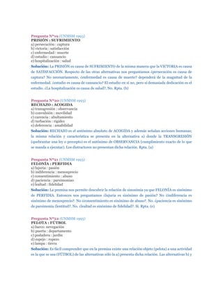 Pregunta Nº19 (UNMSM 1993)
PRISIÓN : SUFRIMIENTO
a) persecución : captura
b) victoria : satisfacción
c) enfermedad : muerte
d) estudio : cansancio
e) hospitalización : salud
Solución: La PRISIÓN es causa de SUFRIMIENTO de la misma manera que la VICTORIA es causa
de SATISFACCIÓN. Respecto de las otras alternativas nos preguntamos ¿persecución es causa de
captura? No necesariamente, ¿enfermedad es causa de muerte? dependerá de la magnitud de la
enfermedad. ¿estudio es causa de cansancio? El estudio en sí no, pero sí demasiada dedicación es el
estudio. ¿La hospitalización es causa de salud?. No. Rpta. (b)


Pregunta Nº20 (UNMSM 1993)
RECHAZO : ACOGIDA
a) transgresión : observancia
b) convulsión : movilidad
c) carencia : abultamiento
d) turbación : rigidez
e) deferencia : amabilidad
Solución: RECHAZO es el antónimo absoluto de ACOGIDA y además señalan acciones humanas;
la misma relación y característica se presenta en la alternativa a) donde la TRANSGRESIÓN
(quebrantar una ley o precepto) es el antónimo de OBSERVANCIA (cumplimiento exacto de lo que
se manda a ejecutar). Los distractores no presentan dicha relación. Rpta. (a)


Pregunta Nº21 (UNMSM 1993)
FELONÍA : PERFIDIA
a) lujuria : pasión
b) indiferencia : menosprecio
c) consentimiento : abuso
d) paciencia : parsimonia0
e) lealtad : fidelidad
Solución: La premisa nos permite descubrir la relación de sinonimia ya que FELONÍA es sinónimo
de PERFIDIA. Entonces nos preguntamos ¿lujuria es sinónimo de pasión? No ¿indiferencia es
sinónimo de menosprecio?. No ¿consentimiento es sinónimo de abuso?. No. ¿paciencia es sinónimo
de parsimonia (lentitud?. No. ¿lealtad es sinónimo de fidelidad?. Si. Rpta. (e)


Pregunta Nº22 (UNMSM 1993)
PELOTA : FÚTBOL
a) barco: nevegación
b) puerta : departamento
c) podadera : jardín
d) espejo : ropero
e) lampa : tierra
Solución: Es fácil comprender que en la premisa existe una relación objeto (pelota) a una actividad
es la que se usa (FÚTBOL) de las alternativas sólo la a) presenta dicha relación. Las alternativas b) y
 