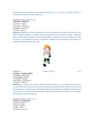 d) presentan el tipo analógico parte-todo. las alternativas c) y e) tienen la relación de objeto o
instrumento a lugar de aplicación. Rpta. (a)


Pregunta Nº23 (UNMSM 1993)
PREVER : VIDENTE
a) novelar : escritor
b) mostrar : docente
c) acomodar : decorador
d) indagar : detective
e) recibir : oyente
Solución: PREVER (ver con anticipación) es la acción realizada por el vidente (profeta) que tiene
dicha actividad específica. La misma relación se presenta entre los términos indagar : detective;
acción y la persona que la realiza. En esta analogía sólo dos alternativas a) y c) son distractores; pero
el escritor no necesariamente novela y la acción de acomodar no le corresponde al decorador cuya
actividad es más importante. Rpta. (D)




Pregunta                                       Nº24 (UNMSM                                          1994)
ASTROS : ASTRONOMÍA
a) muebles : ebanistería
b) estampillas : filatelia
c) vitalidad : biología
d) monedas: numísmática
e) feligrés : feligresía
Solución: La relación base se llama "objeto-ciencia de estudio" y su enunciado sería: Los astros
son estudiados por la astronomía. La única alternativa que presenta dicha relación es la d) ya que
las monedas son estudiadas por la nimismática que además estudia a las medallas aun que ello no
viene el caso. Un distractor sería "estampillas: filatelia" pero la filatelia no estudia a las estampillas
sólo trata de su colección. Rpta. (d)


Pregunta Nº25 (UNMSM 1994)
CÉDULA : SUFRAGIO
a) recibo : honorario
b) factura : cobro
c) voto : candidato
d) sobre : carta
e) concurso : elección
 