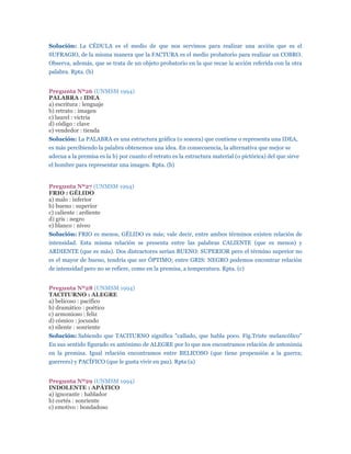 Solución: La CÉDULA es el medio de que nos servimos para realizar una acción que es el
SUFRAGIO, de la misma manera que la FACTURA es el medio probatorio para realizar un COBRO.
Observa, además, que se trata de un objeto probatorio en la que recae la acción referida con la otra
palabra. Rpta. (b)


Pregunta Nº26 (UNMSM 1994)
PALABRA : IDEA
a) escritura : lenguaje
b) retrato : imagen
c) laurel : victria
d) código : clave
e) vendedor : tienda
Solución: La PALABRA es una estructura gráfica (o sonora) que contiene o representa una IDEA,
es más percibiendo la palabra obtenemos una idea. En consecuencia, la alternativa que mejor se
adecua a la premisa es la b) por cuanto el retrato es la estructura material (o pictórica) del que sirve
el hombre para representar una imagen. Rpta. (b)


Pregunta Nº27 (UNMSM 1994)
FRIO : GÉLIDO
a) malo : inferior
b) bueno : superior
c) caliente : ardiente
d) gris : negro
e) blanco : níveo
Solución: FRIO es menos, GÉLIDO es más; vale decir, entre ambos términos existen relación de
intensidad. Esta misma relación se presenta entre las palabras CALIENTE (que es menos) y
ARDIENTE (que es más). Dos distractores serían BUENO: SUPERIOR pero el término superior no
es el mayor de bueno, tendría que ser ÓPTIMO; entre GRIS: NEGRO podemos encontrar relación
de intensidad pero no se refiere, como en la premisa, a temperatura. Rpta. (c)


Pregunta Nº28 (UNMSM 1994)
TACITURNO : ALEGRE
a) belicoso : pacífico
b) dramático : poético
c) armonioso : feliz
d) cómico : jocundo
e) silente : sonriente
Solución: Sabiendo que TACITURNO significa "callado, que habla poco. Fig.Triste melancólico"
En sus sentido figurado es antónimo de ALEGRE por lo que nos encontramos relación de antonimia
en la premisa. Igual relación encontramos entre BELICOSO (que tiene propensión a la guerra;
guerrero) y PACÍFICO (que le gusta vivir en paz). Rpta (a)


Pregunta Nº29 (UNMSM 1994)
INDOLENTE : APÁTICO
a) ignorante : hablador
b) cortés : sonriente
c) emotivo : bondadoso
 