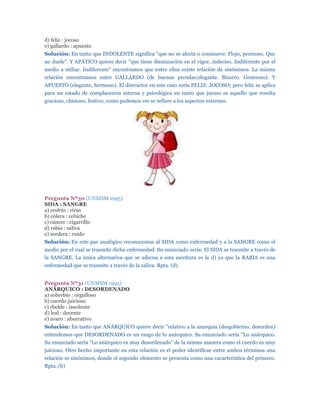 d) feliz : jocoso
e) gallardo : apuesto
Solución: En tanto que INDOLENTE significa "que no se afecta o conmueve. Flojo, perezoso. Que
no duele". Y APÁTICO quiere decir "que tiene disminución en el vigor, indeciso. Indiferente por el
medio a utiliar. Indiferente" encontramos que entre ellos existe relación de sinónimos. La misma
relación encontramos entre GALLARDO (de buenas prendas;elegante. Bizarro. Generoso). Y
APUESTO (elegante, hermoso). El distractor en este caso sería FELIZ: JOCOSO; pero feliz se aplica
para un estado de complacencia interna y psicológica en tanto que jocoso es aquello que resulta
gracioso, chistoso, festivo; como podemos ver se refiere a los aspectos externos.




Pregunta Nº30 (UNMSM 1995)
SIDA : SANGRE
a) resfrío : virus
b) cólera : cebiche
c) cáncer : cigarrillo
d) rabia : saliva
e) sordera : ruido
Solución: En este par analógico reconocemos al SIDA como enfermedad y a la SANGRE como el
medio por el cual se trasmite dicha enfermedad. Su enunciado sería: El SIDA se trasmite a través de
la SANGRE. La única alternativa que se adecua a esta escritura es la d) ya que la RABIA es una
enfermedad que se trasmite a través de la saliva. Rpta. (d)


Pregunta Nº31 (UNMSM 1995)
ANÁRQUICO : DESORDENADO
a) soberbio : orgulloso
b) cuerdo juicioso
c) rbelde : insolente
d) leal : decente
e) avaro : ahorrativo
Solución: En tanto que ANÁRQUICO quiere decir "relativo a la anarquía (desgobierno, desorden)
entendemos que DESORDENADO es un rasgo de lo anárquico. Su enunciado sería "Lo anárquico.
Su enunciado sería "Lo anárquico es muy desordenado" de la misma manera como el cuerdo es muy
juicioso. Otro hecho importante en esta relación es el poder identificar entre ambos términos una
relación se sinónimos, donde el segundo elemento se presenta como una característica del primero.
Rpta. (b)
 