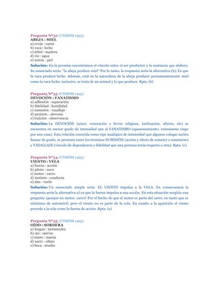 Pregunta Nº32 (UNMSM 1995)
ABEJA : MIEL
a) oveja : carne
b) vaca : leche
c) árbol : madera
d) rio : agua
e) nutria : piel
Solución: En la premisa encontramos el vínculo entre el ser productor y la sustancia que elabora.
Su enunciado sería: "la abeja produce miel" Por lo tanto, la respuesta sería la alternativa (b), Ya que
la vaca produce leche. Además, está en la naturaleza de la abeja producir permanentemente miel
como la vaca leche; inclusive, se trata de un animal y lo que produce. Rpta. (b)


Pregunta Nº33 (UNMSM 1995)
DEVOCIÓN : FANATISMO
a) adhesión : separación
b) fidelidad : hostilidad
c) sumisión : vasallaje
d) perjurio : alevosía
e) traición : observancia
Solución: La DEVOCIÓN (amor, veneración y fervor religiosa. Inclinación, afición, etc) se
encuentra en menor grado de intensidad que el FANATISMO (apasionamiento; entusiasmo ciego
por una cosa). Esta relación conocida como tipo analógico de intensidad que algunos colegas suelen
llamar de grado, se presenta entre los términos SUMISIÓN (acción y efecto de someter o someterse)
y VASALLAJE (vínculo de dependencia y fidelidad que una persona tenía respecto a otra). Rpta. (c)


Pregunta Nº34 (UNMSM 1995)
VIENTO : VELA
a) fuerza : acción
b) piloto : nave
c) motor : carro
d) instinto : conducta
e) alas : vuelo
Solución: Un enunciado simple sería: EL VIENTO impulsa a la VELA. En consecuencia la
respuesta sería la alternativa a) ya que la fuerza impulsa a una acción. En esta situación surgiría una
pregunta ¿porque no motor: carro? Por el hecho de que el motor es parte del carro, en tanto que es
sinónimo de automóvil; pero el viento no es parte de la vela. En cuanto a la aparición el viento
precede a la vela como la fuerza de acción. Rpta. (a)


Pregunta Nº35 (UNMSM 1995)
OÍDO : SORDERA
a) lengua : tartamudez
b) ojo : ojeriza
c) mano : manía
d) nariz : olfato
e) boca : mudez
 