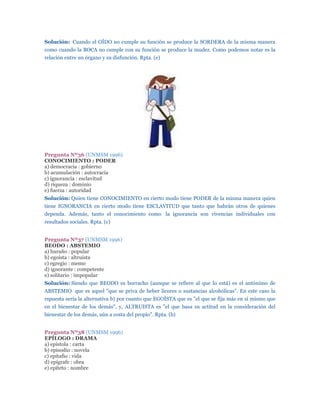 Solución: Cuando el OÍDO no cumple su función se produce la SORDERA de la misma manera
como cuando la BOCA no cumple con su función se produce la mudez. Como podemos notar es la
relación entre un órgano y su disfunción. Rpta. (e)




Pregunta Nº36 (UNMSM 1996)
CONOCIMIENTO : PODER
a) democracia : gobierno
b) acumulación : autocracia
c) ignorancia : esclavitud
d) riqueza : dominio
e) fuerza : autoridad
Solución: Quien tiene CONOCIMIENTO en cierto modo tiene PODER de la misma manera quien
tiene IGNORANCIA en cierto modo tiene ESCLAVITUD que tanto que habrán otros de quienes
dependa. Además, tanto el conocimiento como la ignorancia son vivencias individuales con
resultados sociales. Rpta. (c)


Pregunta Nº37 (UNMSM 1996)
BEODO : ABSTEMIO
a) huraño : popular
b) egoísta : altruista
c) egregio : memo
d) ignorante : competente
e) solitario : impopular
Solución: Siendo que BEODO es borracho (aunque se refiere al que lo está) es el antónimo de
ABSTEMIO que es aquel "que se priva de beber licores o sustancias alcohólicas". En este caso la
rspuesta sería la alternativa b) por cuanto que EGOÍSTA que es "el que se fija más en sí mismo que
en el bienestar de los demás", y, ALTRUISTA es "el que basa su actitud en la consideración del
bienestar de los demás, aún a costa del propio". Rpta. (b)


Pregunta Nº38 (UNMSM 1996)
EPÍLOGO : DRAMA
a) epístola : carta
b) episodio : novela
c) epitafio : vida
d) epígrafe : obra
e) epíteto : nombre
 