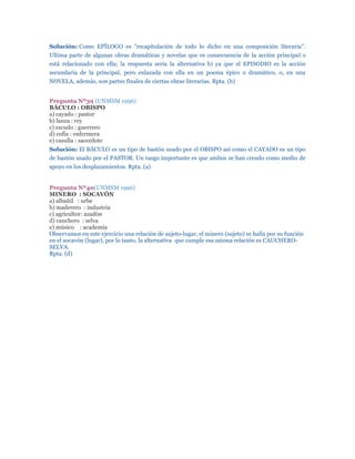 Solución: Como EPÍLOGO es "recapitulación de todo lo dicho en una composición literaria".
Ultima parte de algunas obras dramáticas y novelas que es consecuencia de la acción principal o
está relacionado con ella; la respuesta sería la alternativa b) ya que el EPISODIO es la acción
secundaria de la principal, pero enlazada con ella en un poema épico o dramático, o, en una
NOVELA, además, son partes finales de ciertas obras literarias. Rpta. (b)


Pregunta Nº39 (UNMSM 1996)
BÁCULO : OBISPO
a) cayado : pastor
b) lanza : rey
c) escudo : guerrero
d) cofia : enfermera
e) casulla : sacerdote
Solución: El BÁCULO es un tipo de bastón usado por el OBISPO así como el CAYADO es un tipo
de bastón usado por el PASTOR. Un rasgo importante es que ambos se han creado como medio de
apoyo en los desplazamientos. Rpta. (a)


Pregunta Nº40(UNMSM 1996)
MINERO : SOCAVÓN
a) albañil : urbe
b) maderero : industria
c) agricultor: azadón
d) cauchero : selva
e) músico : academia
Observamos en este ejercicio una relación de sujeto-lugar, el minero (sujeto) se halla por su función
en el socavón (lugar), por lo tanto, la alternativa que cumple esa misma relación es CAUCHERO-
SELVA.
Rpta. (d)
 