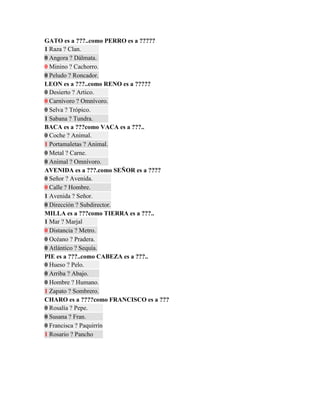 GATO es a ???..como PERRO es a ?????
1 Raza ? Clan.
0 Angora ? Dálmata.
0 Minino ? Cachorro.
0 Peludo ? Roncador.
LEON es a ???..como RENO es a ?????
0 Desierto ? Artico.
0 Carnívoro ? Omnívoro.
0 Selva ? Trópico.
1 Sabana ? Tundra.
BACA es a ???como VACA es a ???..
0 Coche ? Animal.
1 Portamaletas ? Animal.
0 Metal ? Carne.
0 Animal ? Omnívoro.
AVENIDA es a ???.como SEÑOR es a ????
0 Señor ? Avenida.
0 Calle ? Hombre.
1 Avenida ? Señor.
0 Dirección ? Subdirector.
MILLA es a ???como TIERRA es a ???..
1 Mar ? Marjal
0 Distancia ? Metro.
0 Océano ? Pradera.
0 Atlántico ? Sequía.
PIE es a ???..como CABEZA es a ???..
0 Hueso ? Pelo.
0 Arriba ? Abajo.
0 Hombre ? Humano.
1 Zapato ? Sombrero.
CHARO es a ????como FRANCISCO es a ???
0 Rosalía ? Pepe.
0 Susana ? Fran.
0 Francisca ? Paquirrín
1 Rosario ? Pancho
 