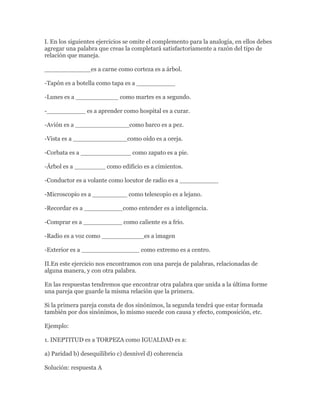 I. En los siguientes ejercicios se omite el complemento para la analogía, en ellos debes
agregar una palabra que creas la completará satisfactoriamente a razón del tipo de
relación que maneja.

____________es a carne como corteza es a árbol.

-Tapón es a botella como tapa es a __________

-Lunes es a ___________ como martes es a segundo.

-__________ es a aprender como hospital es a curar.

-Avión es a ______________como barco es a pez.

-Vista es a ______________como oído es a oreja.

-Corbata es a _____________ como zapato es a pie.

-Árbol es a ________ como edificio es a cimientos.

-Conductor es a volante como locutor de radio es a __________

-Microscopio es a _________ como telescopio es a lejano.

-Recordar es a __________como entender es a inteligencia.

-Comprar es a __________ como caliente es a frío.

-Radio es a voz como ___________es a imagen

-Exterior es a _______________ como extremo es a centro.

II.En este ejercicio nos encontramos con una pareja de palabras, relacionadas de
alguna manera, y con otra palabra.

En las respuestas tendremos que encontrar otra palabra que unida a la última forme
una pareja que guarde la misma relación que la primera.

Si la primera pareja consta de dos sinónimos, la segunda tendrá que estar formada
también por dos sinónimos, lo mismo sucede con causa y efecto, composición, etc.

Ejemplo:

1. INEPTITUD es a TORPEZA como IGUALDAD es a:

a) Paridad b) desequilibrio c) desnivel d) coherencia

Solución: respuesta A
 