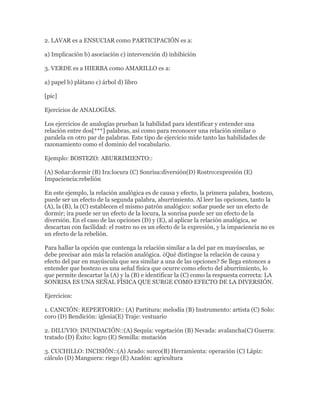 2. LAVAR es a ENSUCIAR como PARTICIPACIÓN es a:

a) Implicación b) asociación c) intervención d) inhibición

3. VERDE es a HIERBA como AMARILLO es a:

a) papel b) plátano c) árbol d) libro

[pic]

Ejercicios de ANALOGÍAS.

Los ejercicios de analogías prueban la habilidad para identificar y entender una
relación entre dos[***] palabras, así como para reconocer una relación similar o
paralela en otro par de palabras. Este tipo de ejercicio mide tanto las habilidades de
razonamiento como el dominio del vocabulario.

Ejemplo: BOSTEZO: ABURRIMIENTO::

(A) Soñar:dormir (B) Ira:locura (C) Sonrisa:diversión(D) Rostro:expresión (E)
Impaciencia:rebelión

En este ejemplo, la relación analógica es de causa y efecto, la primera palabra, bostezo,
puede ser un efecto de la segunda palabra, aburrimiento. Al leer las opciones, tanto la
(A), la (B), la (C) establecen el mismo patrón analógico: soñar puede ser un efecto de
dormir; ira puede ser un efecto de la locura, la sonrisa puede ser un efecto de la
diversión. En el caso de las opciones (D) y (E), al aplicar la relación analógica, se
descartan con facilidad: el rostro no es un efecto de la expresión, y la impaciencia no es
un efecto de la rebelión.

Para hallar la opción que contenga la relación similar a la del par en mayúsculas, se
debe precisar aún más la relación analógica. ¿Qué distingue la relación de causa y
efecto del par en mayúscula que sea similar a una de las opciones? Se llega entonces a
entender que bostezo es una señal física que ocurre como efecto del aburrimiento, lo
que permite descartar la (A) y la (B) e identificar la (C) como la respuesta correcta: LA
SONRISA ES UNA SEÑAL FÍSICA QUE SURGE COMO EFECTO DE LA DIVERSIÓN.

Ejercicios:

1. CANCIÓN: REPERTORIO:: (A) Partitura: melodía (B) Instrumento: artista (C) Solo:
coro (D) Bendición: iglesia(E) Traje: vestuario

2. DILUVIO: INUNDACIÓN::(A) Sequía: vegetación (B) Nevada: avalancha(C) Guerra:
tratado (D) Éxito: logro (E) Semilla: mutación

3. CUCHILLO: INCISIÓN::(A) Arado: surco(B) Herramienta: operación (C) Lápiz:
cálculo (D) Manguera: riego (E) Azadón: agricultura
 