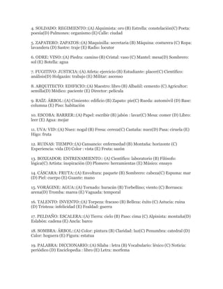 4. SOLDADO: REGIMIENTO::(A) Alquimista: oro (B) Estrella: constelación(C) Poeta:
poesía(D) Pulmones: organismo (E) Calle: ciudad

5. ZAPATERO: ZAPATOS::(A) Maquinilla: secretaria (B) Máquina: costurera (C) Ropa:
lavandera (D) Sastre: traje (E) Radio: locutor

6. ODRE: VINO::(A) Piedra: camino (B) Cristal: vaso (C) Mantel: mesa(D) Sombrero:
sol (E) Botella: agua

7. FUGITIVO: JUSTICIA::(A) Atleta: ejercicio (B) Estudiante: placer(C) Científico:
análisis(D) Holgazán: trabajo (E) Militar: ascenso

8. ARQUITECTO: EDIFICIO::(A) Maestro: libro (B) Albañil: cemento (C) Agricultor:
semilla(D) Médico: paciente (E) Director: película

9. RAÍZ: ÁRBOL::(A) Cimiento: edificio (B) Zapato: pie(C) Rueda: automóvil (D) Base:
columna (E) Piso: habitación

10. ESCOBA: BARRER::(A) Papel: escribir (B) jabón : lavar(C) Mesa: comer (D) Libro:
leer (E) Agua: mojar

11. UVA: VID::(A) Nuez: nogal (B) Fresa: cereza(C) Castaña: nuez(D) Pasa: ciruela (E)
Higo: fruta

12. RUINAS: TIEMPO::(A) Cansancio: enfermedad (B) Montaña: horizonte (C)
Experiencia: vida (D) Color : vista (E) Fruta: sazón

13. BOXEADOR: ENTRENAMIENTO:: (A) Científico: laboratorio (B) Filósofo:
lógica(C) Artista: inspiración (D) Plomero: herramientas (E) Músico: ensayo

14. CÁSCARA: FRUTA::(A) Envoltura: paquete (B) Sombrero: cabeza(C) Espuma: mar
(D) Piel: cuerpo (E) Guante: mano

15. VORÁGINE: AGUA::(A) Tornado: huracán (B) Torbellino; viento (C) Borrasca:
arena(D) Tromba: marea (E) Vaguada: temporal

16. TALENTO: INVENTO::(A) Torpeza: fracaso (B) Belleza: éxito (C) Astucia: ruina
(D) Tristeza: infelicidad (E) Fealdad: guerra

17. PELDAÑO: ESCALERA::(A) Tierra: cielo (B) Paso: cima (C) Alpinista: montaña(D)
Eslabón: cadena (E) Ancla: barco

18. SOMBRA: ÁRBOL::(A) Color: pintura (B) Claridad: luz(C) Penumbra: catedral (D)
Calor: hoguera (E) Figura: estatua

19. PALABRA: DICCIONARIO::(A) Sílaba : letra (B) Vocabulario: léxico (C) Noticia:
periódico (D) Enciclopedia : libro (E) Letra: morfema
 