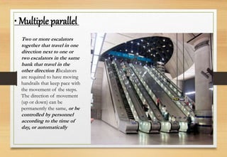 Two or more escalators
together that travel in one
direction next to one or
two escalators in the same
bank that travel in the
other direction Escalators
are required to have moving
handrails that keep pace with
the movement of the steps.
The direction of movement
(up or down) can be
permanently the same, or be
controlled by personnel
according to the time of
day, or automatically
• Multiple parallel
 