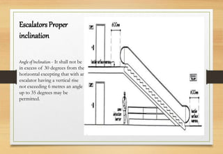 Escalators Proper
inclination
Angle of Inclination - It shall not be
in excess of 30 degrees from the
horizontal excepting that with an
escalator having a vertical rise
not exceeding 6 metres an angle
up to 35 degrees may be
permitted.
 