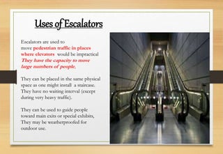 Escalators are used to
move pedestrian traffic in places
where elevators would be impractical
They have the capacity to move
large numbers of people,
They can be placed in the same physical
space as one might install a staircase.
They have no waiting interval (except
during very heavy traffic).
They can be used to guide people
toward main exits or special exhibits,
They may be weatherproofed for
outdoor use.
Uses of Escalators
 