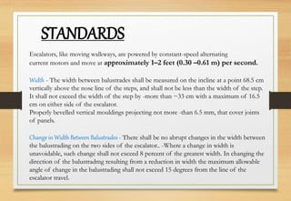 Escalators, like moving walkways, are powered by constant-speed alternating
current motors and move at approximately 1–2 feet (0.30 –0.61 m) per second.
Width - The width between balustrades shall be measured on the incline at a point 68.5 cm
vertically above the nose line of the steps, and shall not be less than the width of the step.
It shall not exceed the width of the step by -more than ~33 cm with a maximum of 16.5
cm on either side of the escalator.
Properly bevelled vertical mouldings projecting not more -than 6.5 mm, that cover joints
of panels.
Change in Width Between Balustrades - There shall be no abrupt changes in the width between
the balustrading on the two sides of the escalator.. -Where a change in width is
unavoidable, such change shall not exceed 8 percent of the greatest width. In changing the
direction of the balustradmg resulting from a reduction in width the maximum allowable
angle of change in the balustrading shall not exceed 15 degrees from the line of the
escalator travel.
STANDARDS
 
