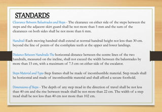 STANDARDS
Clearance Between Balustrades andSteps - The clearance on either side of the steps between the
steps and the adjacent skirt guard shall be not more than 5 mm and the sum of the
clearances on both sides shall be not more than 6 mm.
Handrail-Each moving handrail shall extend at normal handrail height not less than 30 cm.
beyond the line of points of the combplate teeth at the upper and lower landings.
Distance Between Handrails-The horizontal distance between the centre lines of the two
handrails, measured on the incline, shall not exceed the width between the balustrades by
more than 15 cm, with a maximum of 7.5 cm on either side of the escalator.
Steps Material and Type-Step frames shall be made of incombustibIe material. Step treads shall
be horizontal and made of incombustible material and shall afford a secure foothold.
Dimensions of Steps - The depth of any step tread in the direction of travel shall be not less
than 40 cm and the rise between treads shall be not more than 22 cm. The width of a step
tread shall be not less than 40 cm nor more than 102 cm.
 