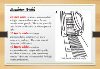 24 inch wide escalators accommodate
a single person without room for any
extra items or people. These are generally
used in low traffic areas or where space is
tight.
32 inch wide escalators
accommodate a single person and a
suitcase or package. These are used at
moderate traffic areas.
40 inch wide escalators
accommodate two people side-by-side
and allow a person to pass a stationary
person. These are recommended for high
traffic applications.
EscalatorWidth
 