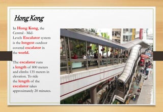 In Hong Kong, the
Central - Mid-
Levels Escalator system
is the longest outdoor
covered escalator in
the world.
The escalator runs
a length of 800 meters
and climbs 135 meters in
elevation. To ride
the length of the
escalator takes
approximately 20 minutes.
Hong Kong
 