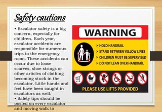 • Escalator safety is a big
concern, especially for
children. Each year,
escalator accidents are
responsible for numerous
trips to the emergency
room. These accidents can
occur due to loose
scarves, shoe strings or
other articles of clothing
becoming stuck in the
escalator. Little hands and
feet have been caught in
escalators as well.
• Safety tips should be
posted on every escalator
and moving walk to
Safety cautions
 