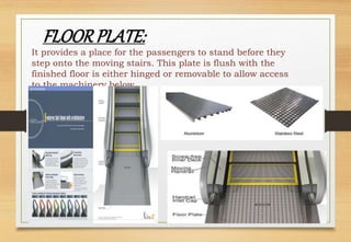 It provides a place for the passengers to stand before they
step onto the moving stairs. This plate is flush with the
finished floor is either hinged or removable to allow access
to the machinery below.
FLOORPLATE:
 