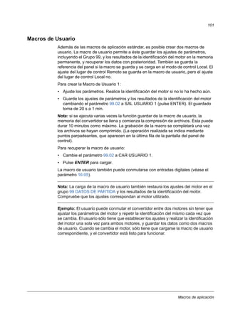 Macros de aplicación
101
Macros de Usuario
Además de las macros de aplicación estándar, es posible crear dos macros de
usuario. La macro de usuario permite a éste guardar los ajustes de parámetros,
incluyendo el Grupo 99, y los resultados de la identificación del motor en la memoria
permanente, y recuperar los datos con posterioridad. También se guarda la
referencia del panel si la macro se guarda y se carga en el modo de control Local. El
ajuste del lugar de control Remoto se guarda en la macro de usuario, pero el ajuste
del lugar de control Local no.
Para crear la Macro de Usuario 1:
• Ajuste los parámetros. Realice la identificación del motor si no lo ha hecho aún.
• Guarde los ajustes de parámetros y los resultados de la identificación del motor
cambiando el parámetro 99.02 a SAL USUARIO 1 (pulse ENTER). El guardado
toma de 20 s a 1 min.
Nota: si se ejecuta varias veces la función guardar de la macro de usuario, la
memoria del convertidor se llena y comienza la compresión de archivos. Ésta puede
durar 10 minutos como máximo. La grabación de la macro se completará una vez
los archivos se hayan comprimido. (La operación realizada se indica mediante
puntos parpadeantes, que aparecen en la última fila de la pantalla del panel de
control).
Para recuperar la macro de usuario:
• Cambie el parámetro 99.02 a CAR USUARIO 1.
• Pulse ENTER para cargar.
La macro de usuario también puede conmutarse con entradas digitales (véase el
parámetro 16.05).
Nota: La carga de la macro de usuario también restaura los ajustes del motor en el
grupo 99 DATOS DE PARTIDA y los resultados de la identificación del motor.
Compruebe que los ajustes correspondan al motor utilizado.
Ejemplo: El usuario puede conmutar el convertidor entre dos motores sin tener que
ajustar los parámetros del motor y repetir la identificación del mismo cada vez que
se cambia. El usuario sólo tiene que establecer los ajustes y realizar la identificación
del motor una sola vez para ambos motores, y guardar los datos como dos macros
de usuario. Cuando se cambia el motor, sólo tiene que cargarse la macro de usuario
correspondiente, y el convertidor está listo para funcionar.
 