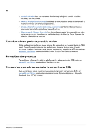 Introducción al manual
14
• Análisis de fallos lista los mensajes de alarma y fallo junto con las posibles
causas y las soluciones.
• Módulo de ampliación analógica describe la comunicación entre el convertidor y
la ampliación de E/S analógica (opcional).
• Datos adicionales: señales actuales y parámetros contiene más información
acerca de las señales actuales y los parámetros.
• Diagramas de bloques de control contiene diagramas de bloques relativos a las
cadenas de control de referencia y el tratamiento de Marcha, Paro, Bloqueo de
Marcha y Permiso de Marcha.
Consultas sobre el producto y servicio técnico
Dirija cualquier consulta que tenga acerca del producto a su representante de ABB
local. Especifique el código de tipo y el número de serie de la unidad. Puede
encontrar una lista de contactos de ventas, asistencia y servicio de ABB entrando en
www.abb.com/drives y seleccionando Sales, Support and Service network.
Formación sobre productos
Para obtener información relativa a la formación sobre productos ABB, entre en
www.abb.com/drives y seleccione Training courses.
Comentarios acerca de los manuales de convertidores ABB
Sus comentarios sobre nuestros manuales siempre son bienvenidos. Entre en
www.abb.com/drives y seleccione sucesivamente Document Library – Manuals
feedback form (LV AC drives).
 