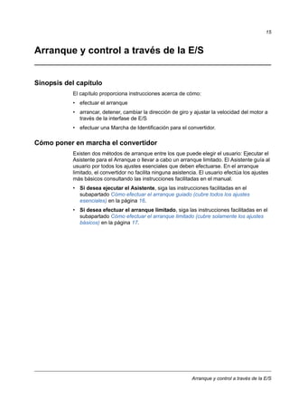 Arranque y control a través de la E/S
15
Arranque y control a través de la E/S
Sinopsis del capítulo
El capítulo proporciona instrucciones acerca de cómo:
• efectuar el arranque
• arrancar, detener, cambiar la dirección de giro y ajustar la velocidad del motor a
través de la interfase de E/S
• efectuar una Marcha de Identificación para el convertidor.
Cómo poner en marcha el convertidor
Existen dos métodos de arranque entre los que puede elegir el usuario: Ejecutar el
Asistente para el Arranque o llevar a cabo un arranque limitado. El Asistente guía al
usuario por todos los ajustes esenciales que deben efectuarse. En el arranque
limitado, el convertidor no facilita ninguna asistencia. El usuario efectúa los ajustes
más básicos consultando las instrucciones facilitadas en el manual.
• Si desea ejecutar el Asistente, siga las instrucciones facilitadas en el
subapartado Cómo efectuar el arranque guiado (cubre todos los ajustes
esenciales) en la página 16.
• Si desea efectuar el arranque limitado, siga las instrucciones facilitadas en el
subapartado Cómo efectuar el arranque limitado (cubre solamente los ajustes
básicos) en la página 17.
 