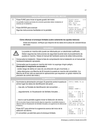 Arranque y control a través de la E/S
17
Cómo efectuar el arranque limitado (cubre solamente los ajustes básicos)
Antes de empezar, verifique que dispone de los datos de la placa de características
del motor.
INICIO DEL AJUSTE GUIADO DEL MOTOR
Pulse FUNC para iniciar el ajuste guiado del motor.
(La pantalla muestra qué teclas de comando generales deben emplearse al
avanzar por el asistente.)
Ajuste motor 1/10
ENTER: Aceptar
ACT: Salir
FUNC: Más Info
Pulse ENTER para avanzar.
Siga las instrucciones facilitadas en la pantalla.
Ajuste motor 2/10
¿DATOS DE PLACA DE
MOTOR DISPONIBLES?
ENTER:Sí FUNC:Info
SEGURIDAD
La puesta en marcha sólo puede ser efectuada por un electricista cualificado.
Deben seguirse las instrucciones de seguridad durante todo el procedimiento de
puesta en marcha. Véase el manual del hardware acerca de estas instrucciones.
Compruebe la instalación. Véase la lista de comprobación de la instalación en el manual del
hardware/instalación apropiado.
Compruebe que la puesta en marcha del motor no suponga ningún peligro.
Desacople la maquinaria accionada si:
- existe riesgo de daños en caso de una dirección de giro incorrecta, o
- debe efectuarse una Marcha de ID durante la puesta en marcha del convertidor. (La
Marcha de ID tan sólo es esencial en aplicaciones que requieran un grado máximo de
precisión de control del motor.)
ALIMENTACIÓN
Suministre la alimentación principal. El panel de control muestra en
primer lugar los datos de identificación del panel …
CDP312 PANEL Vx.xx
.......
… tras ello, la Pantalla de Identificación del convertidor … ACS800
NÚMERO IDENT 1
… seguidamente, la Visualización de Señales Actuales … 1 -> 0.0 rpm O
FREC 0.00 Hz
INTENS 0.00 A
POTENCIA 0.00 %
…tras lo cual la pantalla sugiere iniciar la Selección de idioma.
(Si no se pulsa ninguna tecla durante algunos segundos, la pantalla empieza a
alternar entre la Visualización de Señales Actuales y la sugerencia de seleccionar
el idioma.)
1 -> 0.0 rpm O
*** INFORMACION ***
FUNC para iniciar
Selección de idioma
Pulse ACT para eliminar la sugerencia acerca del inicio de la
selección de idioma.
El convertidor ya está listo para el arranque limitado.
1 -> 0.0 rpm O
FREC 0.00 Hz
INTENS 0.00 A
POTENCIA 0.00 %
 