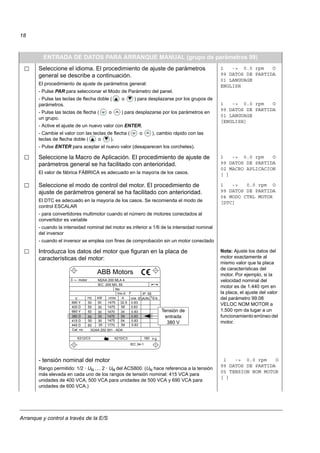 Arranque y control a través de la E/S
18
ENTRADA DE DATOS PARA ARRANQUE MANUAL (grupo de parámetros 99)
Seleccione el idioma. El procedimiento de ajuste de parámetros
general se describe a continuación.
El procedimiento de ajuste de parámetros general:
- Pulse PAR para seleccionar el Modo de Parámetro del panel.
- Pulse las teclas de flecha doble ( o ) para desplazarse por los grupos de
parámetros.
- Pulse las teclas de flecha ( o ) para desplazarse por los parámetros en
un grupo.
- Active el ajuste de un nuevo valor con ENTER.
- Cambie el valor con las teclas de flecha ( o ), cambio rápido con las
teclas de flecha doble ( o ).
- Pulse ENTER para aceptar el nuevo valor (desaparecen los corchetes).
1 -> 0.0 rpm O
99 DATOS DE PARTIDA
01 LANGUAGE
ENGLISH
1 -> 0.0 rpm O
99 DATOS DE PARTIDA
01 LANGUAGE
[ENGLISH]
Seleccione la Macro de Aplicación. El procedimiento de ajuste de
parámetros general se ha facilitado con anterioridad.
El valor de fábrica FÁBRICA es adecuado en la mayoría de los casos.
1 -> 0.0 rpm O
99 DATOS DE PARTIDA
02 MACRO APLICACION
[ ]
Seleccione el modo de control del motor. El procedimiento de
ajuste de parámetros general se ha facilitado con anterioridad.
El DTC es adecuado en la mayoría de los casos. Se recomienda el modo de
control ESCALAR
- para convertidores multimotor cuando el número de motores conectados al
convertidor es variable
- cuando la intensidad nominal del motor es inferior a 1/6 de la intensidad nominal
del inversor
- cuando el inversor se emplea con fines de comprobación sin un motor conectado
1 -> 0.0 rpm O
99 DATOS DE PARTIDA
04 MODO CTRL MOTOR
[DTC]
Introduzca los datos del motor que figuran en la placa de
características del motor:
Nota: Ajuste los datos del
motor exactamente al
mismo valor que la placa
de características del
motor. Por ejemplo, si la
velocidad nominal del
motor es de 1.440 rpm en
la placa, el ajuste del valor
del parámetro 99.08
VELOC NOM MOTOR a
1.500 rpm da lugar a un
funcionamiento erróneo del
motor.
- tensión nominal del motor
Rango permitido: 1/2 · UN … 2 · UN del ACS800. (UN hace referencia a la tensión
más elevada en cada uno de los rangos de tensión nominal: 415 VCA para
unidades de 400 VCA, 500 VCA para unidades de 500 VCA y 690 VCA para
unidades de 600 VCA.)
1 -> 0.0 rpm O
99 DATOS DE PARTIDA
05 TENSION NOM MOTOR
[ ]
M2AA 200 MLA 4
1475
1475
1470
1470
1475
1770
32.5
56
34
59
54
59
0.83
0.83
0.83
0.83
0.83
0.83
3GAA 202 001 - ADA
180
IEC 34-1
6210/C36312/C3
Cat. no
35
30
30
30
30
3050
50
50
50
50
60
690 Y
400 D
660 Y
380 D
415 D
440 D
V Hz kW r/min A cos IA/IN t E/s
Ins.cl. F IP 55
No
IEC 200 M/L 55
3 motor
ABB Motors
Tensión de
entrada
380 V
 