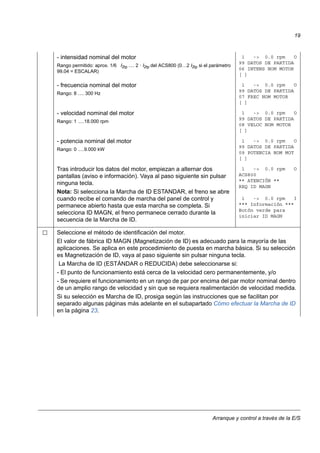 Arranque y control a través de la E/S
19
- intensidad nominal del motor
Rango permitido: aprox. 1/6 I2tp … 2 · I2tp del ACS800 (0…2 I2tp si el parámetro
99.04 = ESCALAR)
1 -> 0.0 rpm O
99 DATOS DE PARTIDA
06 INTENS NOM MOTOR
[ ]
- frecuencia nominal del motor
Rango: 8 … 300 Hz
1 -> 0.0 rpm O
99 DATOS DE PARTIDA
07 FREC NOM MOTOR
[ ]
- velocidad nominal del motor
Rango: 1 …18.000 rpm
1 -> 0.0 rpm O
99 DATOS DE PARTIDA
08 VELOC NOM MOTOR
[ ]
- potencia nominal del motor
Rango: 0 …9.000 kW
1 -> 0.0 rpm O
99 DATOS DE PARTIDA
09 POTENCIA NOM MOT
[ ]
Tras introducir los datos del motor, empiezan a alternar dos
pantallas (aviso e información). Vaya al paso siguiente sin pulsar
ninguna tecla.
Nota: Si selecciona la Marcha de ID ESTANDAR, el freno se abre
cuando recibe el comando de marcha del panel de control y
permanece abierto hasta que esta marcha se completa. Si
selecciona ID MAGN, el freno permanece cerrado durante la
secuencia de la Marcha de ID.
1 -> 0.0 rpm O
ACS800
** ATENCIÓN **
REQ ID MAGN
1 -> 0.0 rpm I
*** Información ***
Botón verde para
iniciar ID MAGN
Seleccione el método de identificación del motor.
El valor de fábrica ID MAGN (Magnetización de ID) es adecuado para la mayoría de las
aplicaciones. Se aplica en este procedimiento de puesta en marcha básica. Si su selección
es Magnetización de ID, vaya al paso siguiente sin pulsar ninguna tecla.
La Marcha de ID (ESTÁNDAR o REDUCIDA) debe seleccionarse si:
- El punto de funcionamiento está cerca de la velocidad cero permanentemente, y/o
- Se requiere el funcionamiento en un rango de par por encima del par motor nominal dentro
de un amplio rango de velocidad y sin que se requiera realimentación de velocidad medida.
Si su selección es Marcha de ID, prosiga según las instrucciones que se facilitan por
separado algunas páginas más adelante en el subapartado Cómo efectuar la Marcha de ID
en la página 23.
 