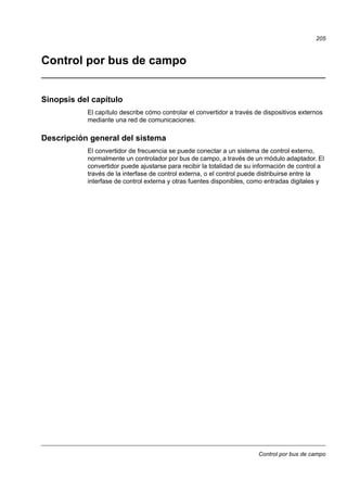Control por bus de campo
205
Control por bus de campo
Sinopsis del capítulo
El capítulo describe cómo controlar el convertidor a través de dispositivos externos
mediante una red de comunicaciones.
Descripción general del sistema
El convertidor de frecuencia se puede conectar a un sistema de control externo,
normalmente un controlador por bus de campo, a través de un módulo adaptador. El
convertidor puede ajustarse para recibir la totalidad de su información de control a
través de la interfase de control externa, o el control puede distribuirse entre la
interfase de control externa y otras fuentes disponibles, como entradas digitales y
 