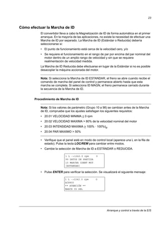 Arranque y control a través de la E/S
23
Cómo efectuar la Marcha de ID
El convertidor lleva a cabo la Magnetización de ID de forma automática en el primer
arranque. En la mayoría de las aplicaciones, no existe la necesidad de efectuar una
Marcha de ID por separado. La Marcha de ID (Estándar o Reducida) debería
seleccionarse si:
• El punto de funcionamiento está cerca de la velocidad cero, y/o
• Se requiere el funcionamiento en el rango de par por encima del par nominal del
motor dentro de un amplio rango de velocidad y sin que se requiera
realimentación de velocidad medida.
La Marcha de ID Reducida debe efectuarse en lugar de la Estándar si no es posible
desacoplar la máquina accionada del motor.
Nota: Si selecciona la Marcha de ID ESTANDAR, el freno se abre cuando recibe el
comando de marcha del panel de control y permanece abierto hasta que esta
marcha se completa. Si selecciona ID MAGN, el freno permanece cerrado durante
la secuencia de la Marcha de ID.
Procedimiento de Marcha de ID
Nota: Si los valores de parámetro (Grupo 10 a 98) se cambian antes de la Marcha
de ID, compruebe que los ajustes satisfagan los siguientes requisitos:
• 20.01 VELOCIDAD MINIMA < 0 rpm
• 20.02 VELOCIDAD MAXIMA > 80% de la velocidad nominal del motor
• 20.03 INTENSIDAD MAXIMA > 100% · 100%Itp
• 20.04 PAR MAXIMO > 50%
• Verifique que el panel esté en modo de control local (aparece una L en la fila de
estado). Pulse la tecla LOC/REM para cambiar entre modos.
• Cambie la selección de Marcha de ID a ESTÁNDAR o REDUCIDA.
• Pulse ENTER para verificar la selección. Se visualizará el siguiente mensaje:
99 DATOS DE PARTIDA
10 MARCHA IDENT MOT
[ESTANDAR]
1 L ->1242.0 rpm O
1 L ->1242.0 rpm O
ACS800
** ATENCIÓN **
MARCH ID SEL
 