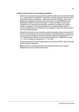 Control por bus de campo
231
Perfil de comunicación de convertidores genérico
El perfil de comunicación de convertidores genérico está activo cuando el parámetro
98.07 está ajustado en GENERIC. El perfil de convertidor genérico ejecuta el perfil
de dispositivo para convertidores – solamente control de velocidad – tal y como
definen los estándares específicos de bus de campo como PROFIDRIVE para
PROFIBUS, AC/DC Drive para DeviceNet™, Drives and Motion Control para
CANopen®, etc. Cada perfil de dispositivo especifica sus códigos de control y
estado, y escalado de valor actual y referencia. Los perfiles también definen
servicios obligatorios que se transfieren a la interfase de aplicación del convertidor
de un modo estandarizado.
El perfil de comunicación de convertidor genérico se puede utilizar a través de EXT1
y EXT2*. El funcionamiento correcto del perfil de convertidor genérico requiere que
los comandos del Código de control se habiliten ajustando los parámetros 10.01 o
10.02 (dependiendo del lugar de control que esté activo) en COMM.CW (o el par.
10.07 en 1) y ajustando el parámetro 16.01 en YES.
*Para soporte específico para distribuidores de la referencia EXT2, véase el manual
de bus de campo apropiado.
Nota: El perfil de convertidor genérico sólo está disponible con los módulos
adaptadores de bus de campo de tipo Rxxx.
 