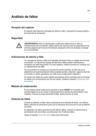 Análisis de fallos
247
Análisis de fallos
Sinopsis del capítulo
El capítulo lista todos los mensajes de alarma y fallo, incluyendo la causa posible y
las acciones de corrección.
Seguridad
¡ADVERTENCIA! Sólo los electricistas cualificados deben llevar a cabo el
mantenimiento del convertidor. Deben leerse las Instrucciones de seguridad en las
primeras páginas del manual de hardware apropiado antes de empezar a trabajar
con el convertidor.
Indicaciones de alarma y fallo
Un mensaje de alarma o fallo en la pantalla del panel indica un estado anormal del
convertidor. La mayoría de causas de alarmas y fallos pueden identificarse y
corregirse con esta información. En caso negativo, debería ponerse en contacto con
un representante de ABB.
Si el convertidor se maneja con el panel de control extraído, el LED rojo en la
plataforma de soporte del panel indica el estado de fallo. (Atención: algunos tipos de
convertidor no están equipados con LED como configuración estándar.)
El número de código de cuatro dígitos que aparece entre corchetes tras el mensaje
se refiere a la comunicación por bus de campo. (Véase el capítulo Control por bus
de campo).
Método de restauración
El convertidor puede restaurarse pulsando la tecla RESET en el teclado, por
entrada digital o bus de campo o desconectando la tensión de alimentación unos
instantes. Cuando se haya eliminado el fallo, podrá reiniciar el motor.
Historial de fallos
Cuando se detecta un fallo, éste se almacena en el historial de fallos. Los últimos
fallos y alarmas se almacenan junto con la indicación de la hora en la que se detectó
el evento.
El registrador de fallos almacena los 64 últimos fallos. Cuando se desconecta la
alimentación del convertidor, se almacenan los 16 últimos fallos.
Véase el capítulo Panel de control para más información.
 