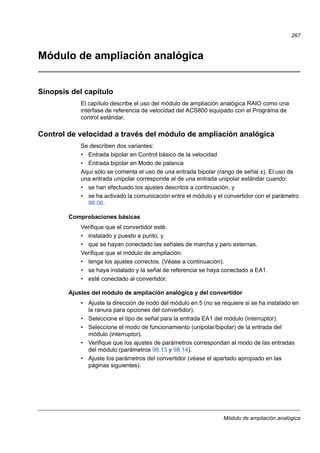 Módulo de ampliación analógica
267
Módulo de ampliación analógica
Sinopsis del capítulo
El capítulo describe el uso del módulo de ampliación analógica RAIO como una
interfase de referencia de velocidad del ACS800 equipado con el Programa de
control estándar.
Control de velocidad a través del módulo de ampliación analógica
Se describen dos variantes:
• Entrada bipolar en Control básico de la velocidad
• Entrada bipolar en Modo de palanca
Aquí sólo se comenta el uso de una entrada bipolar (rango de señal ±). El uso de
una entrada unipolar corresponde al de una entrada unipolar estándar cuando:
• se han efectuado los ajustes descritos a continuación, y
• se ha activado la comunicación entre el módulo y el convertidor con el parámetro
98.06.
Comprobaciones básicas
Verifique que el convertidor esté:
• instalado y puesto a punto, y
• que se hayan conectado las señales de marcha y paro externas.
Verifique que el módulo de ampliación:
• tenga los ajustes correctos. (Véase a continuación).
• se haya instalado y la señal de referencia se haya conectado a EA1.
• esté conectado al convertidor.
Ajustes del módulo de ampliación analógica y del convertidor
• Ajuste la dirección de nodo del módulo en 5 (no se requiere si se ha instalado en
la ranura para opciones del convertidor).
• Seleccione el tipo de señal para la entrada EA1 del módulo (interruptor).
• Seleccione el modo de funcionamiento (unipolar/bipolar) de la entrada del
módulo (interruptor).
• Verifique que los ajustes de parámetros correspondan al modo de las entradas
del módulo (parámetros 98.13 y 98.14).
• Ajuste los parámetros del convertidor (véase el apartado apropiado en las
páginas siguientes).
 