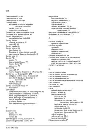 Índice alfabético
298
CODIGO FALLO 6 246
CODIGO LIMITE 238
CODIGO LIMITE INV 245
Comunicación
a través de un módulo adaptador
de bus de campo 210
perfiles 228–236
protección contra fallos 67
Conexión de cables, monitorización 66
Contraste de la pantalla, ajustar 38
Control del convertidor
uso de la interfase de E/S 22
Control del par
cifras de rendimiento 61
macro 91, 99
Control escalar 63
Control externo 45
diagnósticos 45
Diagrama de origen de referencia 46
paro, marcha, diagrama de dirección 46
Control local 44
Control PID
ajustes 73
diagramas de bloques 72
función dormir 73
parámetros 73
control PID
macro 91, 97
macro, diagrama de control de referencia 292
Control por bus de campo 207–248
código de control, código de estado 220
conectando dos buses de campo al
convertidor 209
interfase 219–227
Referencias 220
Control secuencial, macro 101
definición 91
Convertidor
cambiar el número de ID de enlace de panel 40
Compensación IR para control escalar 63
datos, cargar en el panel de control 36
datos, descargar al panel de control 37
fallo de temperatura 68
puesta en marcha 15
tipos de referencia y procesamiento 47
D
Deceleración
ajustes 60
deceleración 148
rampas 60
definidas por el usuario, supervisión 71
Descripción general del sistema 207
Diagnósticos
entradas digitales 52
regulador de velocidad 61
salidas analógicas 51
salidas de relé 53
señales actuales 45, 53, 54
supervisión de variables definidas
por el usuario 71
Diagramas de bloques de control 289–297
Direcciones de bus de campo 273
E
Entradas analógicas
opcional, supervisión 67
Entradas digitales
ajustes 52
diagnósticos 52
opcional, supervisión 67
parámetros 52
Escalado de enteros 68, 69
Escalado de la referencia de bus de campo
convertidor genérico 234
perfil de comunicación ABB Drives 232
Perfil de comunicación CSA 2.8/3.0 236
EXT IO STATUS 246
F
Fallo de cortocircuito 69
Fallo de pérdida de fase de entrada 69
Fallo de sobrefrecuencia 70
Fallo de sobreintensidad 67
Fallo de temperatura de la tarjeta de control 69
Fallo externo 64
FALLO INI INT 244
Fallo interno 70
Fallos
comunicación, protección 67
externo, ajustes 64
preprogramados 67
cortocircuito 69
fallo interno 70
Monitorización mejorada de la
temperatura del convertidor 68
pérdida de fase de entrada 69
sobrefrecuencia 70
subtensión de CC 68
temperatura de la tarjeta de control 69
temperatura del convertidor 68
sobreintensidad 67
sobretensión de CC 67
tierra, protección 66
Fallos preprogramados 67
 