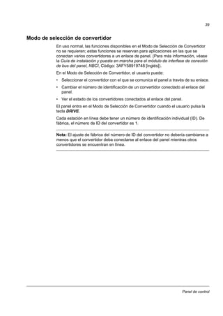 Panel de control
39
Modo de selección de convertidor
En uso normal, las funciones disponibles en el Modo de Selección de Convertidor
no se requieren; estas funciones se reservan para aplicaciones en las que se
conectan varios convertidores a un enlace de panel. (Para más información, véase
la Guía de instalación y puesta en marcha para el módulo de interfase de conexión
de bus del panel, NBCI, Código: 3AFY58919748 [inglés]).
En el Modo de Selección de Convertidor, el usuario puede:
• Seleccionar el convertidor con el que se comunica el panel a través de su enlace.
• Cambiar el número de identificación de un convertidor conectado al enlace del
panel.
• Ver el estado de los convertidores conectados al enlace del panel.
El panel entra en el Modo de Selección de Convertidor cuando el usuario pulsa la
tecla DRIVE.
Cada estación en línea debe tener un número de identificación individual (ID). De
fábrica, el número de ID del convertidor es 1.
Nota: El ajuste de fábrica del número de ID del convertidor no debería cambiarse a
menos que el convertidor deba conectarse al enlace del panel mientras otros
convertidores se encuentran en línea.
 