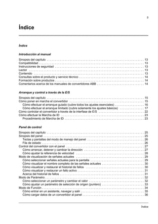 Índice
5
Índice
Índice
Introducción al manual
Sinopsis del capítulo . . . . . . . . . . . . . . . . . . . . . . . . . . . . . . . . . . . . . . . . . . . . . . . . . . . . . . . . . . . . 13
Compatibilidad . . . . . . . . . . . . . . . . . . . . . . . . . . . . . . . . . . . . . . . . . . . . . . . . . . . . . . . . . . . . . . . . . 13
Instrucciones de seguridad . . . . . . . . . . . . . . . . . . . . . . . . . . . . . . . . . . . . . . . . . . . . . . . . . . . . . . . 13
Lector . . . . . . . . . . . . . . . . . . . . . . . . . . . . . . . . . . . . . . . . . . . . . . . . . . . . . . . . . . . . . . . . . . . . . . . 13
Contenido . . . . . . . . . . . . . . . . . . . . . . . . . . . . . . . . . . . . . . . . . . . . . . . . . . . . . . . . . . . . . . . . . . . . 13
Consultas sobre el producto y servicio técnico . . . . . . . . . . . . . . . . . . . . . . . . . . . . . . . . . . . . . . . . 14
Formación sobre productos . . . . . . . . . . . . . . . . . . . . . . . . . . . . . . . . . . . . . . . . . . . . . . . . . . . . . . . 14
Comentarios acerca de los manuales de convertidores ABB . . . . . . . . . . . . . . . . . . . . . . . . . . . . . 14
Arranque y control a través de la E/S
Sinopsis del capítulo . . . . . . . . . . . . . . . . . . . . . . . . . . . . . . . . . . . . . . . . . . . . . . . . . . . . . . . . . . . . 15
Cómo poner en marcha el convertidor . . . . . . . . . . . . . . . . . . . . . . . . . . . . . . . . . . . . . . . . . . . . . . 15
Cómo efectuar el arranque guiado (cubre todos los ajustes esenciales) . . . . . . . . . . . . . . . . . . 16
Cómo efectuar el arranque limitado (cubre solamente los ajustes básicos) . . . . . . . . . . . . . . . 17
Cómo controlar el convertidor a través de la interfase de E/S . . . . . . . . . . . . . . . . . . . . . . . . . . . . 22
Cómo efectuar la Marcha de ID . . . . . . . . . . . . . . . . . . . . . . . . . . . . . . . . . . . . . . . . . . . . . . . . . . . 23
Procedimiento de Marcha de ID . . . . . . . . . . . . . . . . . . . . . . . . . . . . . . . . . . . . . . . . . . . . . . . . . 23
Panel de control
Sinopsis del capítulo . . . . . . . . . . . . . . . . . . . . . . . . . . . . . . . . . . . . . . . . . . . . . . . . . . . . . . . . . . . . 25
Sinopsis del panel . . . . . . . . . . . . . . . . . . . . . . . . . . . . . . . . . . . . . . . . . . . . . . . . . . . . . . . . . . . . . . 25
Teclas y pantallas del modo de manejo del panel . . . . . . . . . . . . . . . . . . . . . . . . . . . . . . . . . . . 26
Fila de estado . . . . . . . . . . . . . . . . . . . . . . . . . . . . . . . . . . . . . . . . . . . . . . . . . . . . . . . . . . . . . . . 26
Control del convertidor con el panel . . . . . . . . . . . . . . . . . . . . . . . . . . . . . . . . . . . . . . . . . . . . . . . . 27
Cómo arrancar, detener y cambiar la dirección . . . . . . . . . . . . . . . . . . . . . . . . . . . . . . . . . . . . . 27
Cómo ajustar la referencia de velocidad . . . . . . . . . . . . . . . . . . . . . . . . . . . . . . . . . . . . . . . . . . 28
Modo de visualización de señales actuales . . . . . . . . . . . . . . . . . . . . . . . . . . . . . . . . . . . . . . . . . . 29
Cómo seleccionar señales actuales para la pantalla . . . . . . . . . . . . . . . . . . . . . . . . . . . . . . . . . 29
Cómo visualizar el nombre completo de las señales actuales . . . . . . . . . . . . . . . . . . . . . . . . . . 30
Cómo visualizar y restaurar el historial de fallos . . . . . . . . . . . . . . . . . . . . . . . . . . . . . . . . . . . . 30
Cómo visualizar y restaurar un fallo activo . . . . . . . . . . . . . . . . . . . . . . . . . . . . . . . . . . . . . . . . . 31
Acerca del historial de fallos . . . . . . . . . . . . . . . . . . . . . . . . . . . . . . . . . . . . . . . . . . . . . . . . . . . . 31
Modo de Parámetro . . . . . . . . . . . . . . . . . . . . . . . . . . . . . . . . . . . . . . . . . . . . . . . . . . . . . . . . . . . . . 32
Cómo seleccionar un parámetro y cambiar el valor . . . . . . . . . . . . . . . . . . . . . . . . . . . . . . . . . . 32
Cómo ajustar un parámetro de selección de origen (puntero) . . . . . . . . . . . . . . . . . . . . . . . . . . 33
Modo de Función . . . . . . . . . . . . . . . . . . . . . . . . . . . . . . . . . . . . . . . . . . . . . . . . . . . . . . . . . . . . . . . 34
Cómo entrar en un asistente, navegar y salir . . . . . . . . . . . . . . . . . . . . . . . . . . . . . . . . . . . . . . . 35
Cómo cargar datos de un convertidor al panel . . . . . . . . . . . . . . . . . . . . . . . . . . . . . . . . . . . . . . 36
 