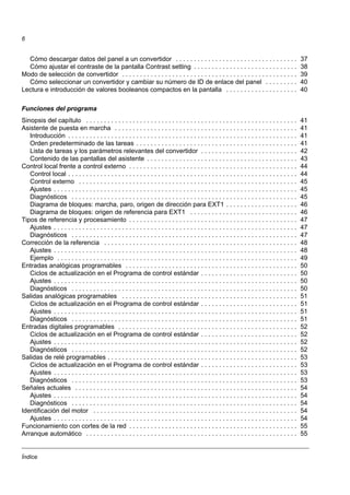Índice
6
Cómo descargar datos del panel a un convertidor . . . . . . . . . . . . . . . . . . . . . . . . . . . . . . . . . . 37
Cómo ajustar el contraste de la pantalla Contrast setting . . . . . . . . . . . . . . . . . . . . . . . . . . . . . 38
Modo de selección de convertidor . . . . . . . . . . . . . . . . . . . . . . . . . . . . . . . . . . . . . . . . . . . . . . . . . 39
Cómo seleccionar un convertidor y cambiar su número de ID de enlace del panel . . . . . . . . . 40
Lectura e introducción de valores booleanos compactos en la pantalla . . . . . . . . . . . . . . . . . . . . 40
Funciones del programa
Sinopsis del capítulo . . . . . . . . . . . . . . . . . . . . . . . . . . . . . . . . . . . . . . . . . . . . . . . . . . . . . . . . . . . 41
Asistente de puesta en marcha . . . . . . . . . . . . . . . . . . . . . . . . . . . . . . . . . . . . . . . . . . . . . . . . . . . 41
Introducción . . . . . . . . . . . . . . . . . . . . . . . . . . . . . . . . . . . . . . . . . . . . . . . . . . . . . . . . . . . . . . . . 41
Orden predeterminado de las tareas . . . . . . . . . . . . . . . . . . . . . . . . . . . . . . . . . . . . . . . . . . . . . 41
Lista de tareas y los parámetros relevantes del convertidor . . . . . . . . . . . . . . . . . . . . . . . . . . . 42
Contenido de las pantallas del asistente . . . . . . . . . . . . . . . . . . . . . . . . . . . . . . . . . . . . . . . . . . 43
Control local frente a control externo . . . . . . . . . . . . . . . . . . . . . . . . . . . . . . . . . . . . . . . . . . . . . . . 44
Control local . . . . . . . . . . . . . . . . . . . . . . . . . . . . . . . . . . . . . . . . . . . . . . . . . . . . . . . . . . . . . . . . 44
Control externo . . . . . . . . . . . . . . . . . . . . . . . . . . . . . . . . . . . . . . . . . . . . . . . . . . . . . . . . . . . . . 45
Ajustes . . . . . . . . . . . . . . . . . . . . . . . . . . . . . . . . . . . . . . . . . . . . . . . . . . . . . . . . . . . . . . . . . . . . 45
Diagnósticos . . . . . . . . . . . . . . . . . . . . . . . . . . . . . . . . . . . . . . . . . . . . . . . . . . . . . . . . . . . . . . . 45
Diagrama de bloques: marcha, paro, origen de dirección para EXT1 . . . . . . . . . . . . . . . . . . . . 46
Diagrama de bloques: origen de referencia para EXT1 . . . . . . . . . . . . . . . . . . . . . . . . . . . . . . 46
Tipos de referencia y procesamiento . . . . . . . . . . . . . . . . . . . . . . . . . . . . . . . . . . . . . . . . . . . . . . . 47
Ajustes . . . . . . . . . . . . . . . . . . . . . . . . . . . . . . . . . . . . . . . . . . . . . . . . . . . . . . . . . . . . . . . . . . . . 47
Diagnósticos . . . . . . . . . . . . . . . . . . . . . . . . . . . . . . . . . . . . . . . . . . . . . . . . . . . . . . . . . . . . . . . 47
Corrección de la referencia . . . . . . . . . . . . . . . . . . . . . . . . . . . . . . . . . . . . . . . . . . . . . . . . . . . . . . 48
Ajustes . . . . . . . . . . . . . . . . . . . . . . . . . . . . . . . . . . . . . . . . . . . . . . . . . . . . . . . . . . . . . . . . . . . . 48
Ejemplo . . . . . . . . . . . . . . . . . . . . . . . . . . . . . . . . . . . . . . . . . . . . . . . . . . . . . . . . . . . . . . . . . . . 49
Entradas analógicas programables . . . . . . . . . . . . . . . . . . . . . . . . . . . . . . . . . . . . . . . . . . . . . . . . 50
Ciclos de actualización en el Programa de control estándar . . . . . . . . . . . . . . . . . . . . . . . . . . . 50
Ajustes . . . . . . . . . . . . . . . . . . . . . . . . . . . . . . . . . . . . . . . . . . . . . . . . . . . . . . . . . . . . . . . . . . . . 50
Diagnósticos . . . . . . . . . . . . . . . . . . . . . . . . . . . . . . . . . . . . . . . . . . . . . . . . . . . . . . . . . . . . . . . 50
Salidas analógicas programables . . . . . . . . . . . . . . . . . . . . . . . . . . . . . . . . . . . . . . . . . . . . . . . . . 51
Ciclos de actualización en el Programa de control estándar . . . . . . . . . . . . . . . . . . . . . . . . . . . 51
Ajustes . . . . . . . . . . . . . . . . . . . . . . . . . . . . . . . . . . . . . . . . . . . . . . . . . . . . . . . . . . . . . . . . . . . . 51
Diagnósticos . . . . . . . . . . . . . . . . . . . . . . . . . . . . . . . . . . . . . . . . . . . . . . . . . . . . . . . . . . . . . . . 51
Entradas digitales programables . . . . . . . . . . . . . . . . . . . . . . . . . . . . . . . . . . . . . . . . . . . . . . . . . . 52
Ciclos de actualización en el Programa de control estándar . . . . . . . . . . . . . . . . . . . . . . . . . . . 52
Ajustes . . . . . . . . . . . . . . . . . . . . . . . . . . . . . . . . . . . . . . . . . . . . . . . . . . . . . . . . . . . . . . . . . . . . 52
Diagnósticos . . . . . . . . . . . . . . . . . . . . . . . . . . . . . . . . . . . . . . . . . . . . . . . . . . . . . . . . . . . . . . . 52
Salidas de relé programables . . . . . . . . . . . . . . . . . . . . . . . . . . . . . . . . . . . . . . . . . . . . . . . . . . . . . 53
Ciclos de actualización en el Programa de control estándar . . . . . . . . . . . . . . . . . . . . . . . . . . . 53
Ajustes . . . . . . . . . . . . . . . . . . . . . . . . . . . . . . . . . . . . . . . . . . . . . . . . . . . . . . . . . . . . . . . . . . . . 53
Diagnósticos . . . . . . . . . . . . . . . . . . . . . . . . . . . . . . . . . . . . . . . . . . . . . . . . . . . . . . . . . . . . . . . 53
Señales actuales . . . . . . . . . . . . . . . . . . . . . . . . . . . . . . . . . . . . . . . . . . . . . . . . . . . . . . . . . . . . . . 54
Ajustes . . . . . . . . . . . . . . . . . . . . . . . . . . . . . . . . . . . . . . . . . . . . . . . . . . . . . . . . . . . . . . . . . . . . 54
Diagnósticos . . . . . . . . . . . . . . . . . . . . . . . . . . . . . . . . . . . . . . . . . . . . . . . . . . . . . . . . . . . . . . . 54
Identificación del motor . . . . . . . . . . . . . . . . . . . . . . . . . . . . . . . . . . . . . . . . . . . . . . . . . . . . . . . . . 54
Ajustes . . . . . . . . . . . . . . . . . . . . . . . . . . . . . . . . . . . . . . . . . . . . . . . . . . . . . . . . . . . . . . . . . . . . 54
Funcionamiento con cortes de la red . . . . . . . . . . . . . . . . . . . . . . . . . . . . . . . . . . . . . . . . . . . . . . . 55
Arranque automático . . . . . . . . . . . . . . . . . . . . . . . . . . . . . . . . . . . . . . . . . . . . . . . . . . . . . . . . . . . 55
 