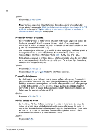Funciones del programa
66
Ajustes
Parámetros 30.04 a 30.09.
Nota: También es posible utilizar la función de medición de la temperatura del
motor. Véase los apartados Medición de la temperatura del motor a través de la E/S
estándar en la página 75 y Medición de la temperatura del motor a través de la
ampliación de E/S analógica en la página 77.
Protección de motor bloqueado
El convertidor protege el motor en una situación de bloqueo. Es posible ajustar los
límites de supervisión (par, frecuencia, tiempo) y elegir cómo reacciona el
convertidor al estado de bloqueo del motor (indicación de alarma / indicación de fallo
y paro del convertidor / sin reacción).
Los límites de par e intensidad, que definen el límite de bloqueo, se deben ajustar a
la carga máxima de la aplicación utilizada. Nota: El límite de bloqueo está
restringido por el límite de intensidad interna 03.04 TORQ_INV_CUR_LIM.
Si la aplicación alcanza el límite de bloqueo y la frecuencia de salida del convertidor
se encuentra por debajo de la frecuencia de bloqueo: Se activa el fallo después de
la demora del tiempo de bloqueo.
Ajustes
Parámetros 30.10 a 30.12.
Parámetros 20.03, 20.13 y 20.14 (definir el límite de bloqueo).
Protección de baja carga
La pérdida de la carga del motor puede indicar un fallo del proceso. El convertidor
proporciona una función de baja carga para proteger la maquinaria y el proceso en
este tipo de estados de fallo graves. Los límites de supervisión - curva de baja carga
y tiempo de baja carga - pueden elegirse, al igual que la acción adoptada por el
convertidor al darse el estado de baja carga (indicación de alarma / indicación de
fallo y paro del convertidor / sin reacción).
Ajustes
Parámetros 30.13 a 30.15.
Pérdida de fase del motor
La función de Pérdida de Fase monitoriza el estado de la conexión del cable de
motor. La función es de utilidad especialmente durante el arranque del motor: el
convertidor detecta si alguna de las fases del motor no está conectada y no se pone
en marcha. La función de Pérdida de Fase también supervisa el estado de la
conexión del motor durante el funcionamiento normal.
Ajustes
Parámetro 30.16.
 