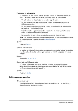 Funciones del programa
67
Protección de fallo a tierra
La protección de fallo a tierra detecta los fallos a tierra en el motor o el cable de
motor. La protección se basa en la medición de la suma de intensidades.
• Un fallo a tierra en el cable de red no activa la protección
• En una alimentación conectada (puesta) a tierra, la protección se activa en
200 microsegundos.
• En una red no conectada (no puesta) a tierra, la capacitancia de alimentación
debe ser de 1 microfaradio o más.
• Las intensidades capacitivas debidas a los cables de motor apantallados de
hasta 300 metros no activan la protección.
• La protección de fallo a tierra se desactiva al detener el convertidor.
Nota: Con módulos inversores conectados en paralelo, la indicación de fallo a tierra
es CUR UNBAL xx. Véase el capítulo Análisis de fallos.
Ajustes
Parámetro 30.17.
Fallo de comunicación
La función de Fallo de Comunicación supervisa la comunicación entre el convertidor
y un dispositivo de control externo (por ejemplo, un módulo adaptador de bus de
campo).
Ajustes
Parámetros 30.18 a 30.21.
Supervisión de E/S opcionales
La función supervisa el uso de las entradas y salidas analógicas y digitales
opcionales en el programa de aplicación, y advierte acerca de si la comunicación
con la entrada/salida no está operativa.
Ajustes
Parámetro 30.22.
Fallos preprogramados
Sobreintensidad
El límite de disparo por sobreintensidad para el convertidor es 1,65 a 2,17 · Imáx
dependiendo del tipo de convertidor.
 