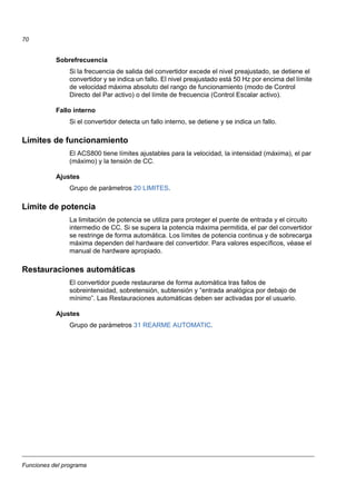 Funciones del programa
70
Sobrefrecuencia
Si la frecuencia de salida del convertidor excede el nivel preajustado, se detiene el
convertidor y se indica un fallo. El nivel preajustado está 50 Hz por encima del límite
de velocidad máxima absoluto del rango de funcionamiento (modo de Control
Directo del Par activo) o del límite de frecuencia (Control Escalar activo).
Fallo interno
Si el convertidor detecta un fallo interno, se detiene y se indica un fallo.
Límites de funcionamiento
El ACS800 tiene límites ajustables para la velocidad, la intensidad (máxima), el par
(máximo) y la tensión de CC.
Ajustes
Grupo de parámetros 20 LIMITES.
Límite de potencia
La limitación de potencia se utiliza para proteger el puente de entrada y el circuito
intermedio de CC. Si se supera la potencia máxima permitida, el par del convertidor
se restringe de forma automática. Los límites de potencia continua y de sobrecarga
máxima dependen del hardware del convertidor. Para valores específicos, véase el
manual de hardware apropiado.
Restauraciones automáticas
El convertidor puede restaurarse de forma automática tras fallos de
sobreintensidad, sobretensión, subtensión y “entrada analógica por debajo de
mínimo”. Las Restauraciones automáticas deben ser activadas por el usuario.
Ajustes
Grupo de parámetros 31 REARME AUTOMATIC.
 