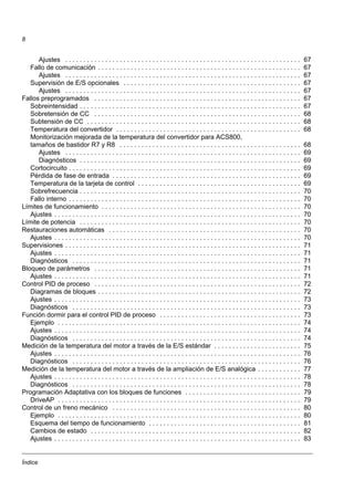 Índice
8
Ajustes . . . . . . . . . . . . . . . . . . . . . . . . . . . . . . . . . . . . . . . . . . . . . . . . . . . . . . . . . . . . . . . . . 67
Fallo de comunicación . . . . . . . . . . . . . . . . . . . . . . . . . . . . . . . . . . . . . . . . . . . . . . . . . . . . . . . . 67
Ajustes . . . . . . . . . . . . . . . . . . . . . . . . . . . . . . . . . . . . . . . . . . . . . . . . . . . . . . . . . . . . . . . . . 67
Supervisión de E/S opcionales . . . . . . . . . . . . . . . . . . . . . . . . . . . . . . . . . . . . . . . . . . . . . . . . . 67
Ajustes . . . . . . . . . . . . . . . . . . . . . . . . . . . . . . . . . . . . . . . . . . . . . . . . . . . . . . . . . . . . . . . . . 67
Fallos preprogramados . . . . . . . . . . . . . . . . . . . . . . . . . . . . . . . . . . . . . . . . . . . . . . . . . . . . . . . . . 67
Sobreintensidad . . . . . . . . . . . . . . . . . . . . . . . . . . . . . . . . . . . . . . . . . . . . . . . . . . . . . . . . . . . . . 67
Sobretensión de CC . . . . . . . . . . . . . . . . . . . . . . . . . . . . . . . . . . . . . . . . . . . . . . . . . . . . . . . . . 68
Subtensión de CC . . . . . . . . . . . . . . . . . . . . . . . . . . . . . . . . . . . . . . . . . . . . . . . . . . . . . . . . . . . 68
Temperatura del convertidor . . . . . . . . . . . . . . . . . . . . . . . . . . . . . . . . . . . . . . . . . . . . . . . . . . . 68
Monitorización mejorada de la temperatura del convertidor para ACS800,
tamaños de bastidor R7 y R8 . . . . . . . . . . . . . . . . . . . . . . . . . . . . . . . . . . . . . . . . . . . . . . . . . . 68
Ajustes . . . . . . . . . . . . . . . . . . . . . . . . . . . . . . . . . . . . . . . . . . . . . . . . . . . . . . . . . . . . . . . . . 69
Diagnósticos . . . . . . . . . . . . . . . . . . . . . . . . . . . . . . . . . . . . . . . . . . . . . . . . . . . . . . . . . . . . . 69
Cortocircuito . . . . . . . . . . . . . . . . . . . . . . . . . . . . . . . . . . . . . . . . . . . . . . . . . . . . . . . . . . . . . . . . 69
Pérdida de fase de entrada . . . . . . . . . . . . . . . . . . . . . . . . . . . . . . . . . . . . . . . . . . . . . . . . . . . . 69
Temperatura de la tarjeta de control . . . . . . . . . . . . . . . . . . . . . . . . . . . . . . . . . . . . . . . . . . . . . 69
Sobrefrecuencia . . . . . . . . . . . . . . . . . . . . . . . . . . . . . . . . . . . . . . . . . . . . . . . . . . . . . . . . . . . . . 70
Fallo interno . . . . . . . . . . . . . . . . . . . . . . . . . . . . . . . . . . . . . . . . . . . . . . . . . . . . . . . . . . . . . . . . 70
Límites de funcionamiento . . . . . . . . . . . . . . . . . . . . . . . . . . . . . . . . . . . . . . . . . . . . . . . . . . . . . . . 70
Ajustes . . . . . . . . . . . . . . . . . . . . . . . . . . . . . . . . . . . . . . . . . . . . . . . . . . . . . . . . . . . . . . . . . . . . 70
Límite de potencia . . . . . . . . . . . . . . . . . . . . . . . . . . . . . . . . . . . . . . . . . . . . . . . . . . . . . . . . . . . . . 70
Restauraciones automáticas . . . . . . . . . . . . . . . . . . . . . . . . . . . . . . . . . . . . . . . . . . . . . . . . . . . . . 70
Ajustes . . . . . . . . . . . . . . . . . . . . . . . . . . . . . . . . . . . . . . . . . . . . . . . . . . . . . . . . . . . . . . . . . . . . 70
Supervisiones . . . . . . . . . . . . . . . . . . . . . . . . . . . . . . . . . . . . . . . . . . . . . . . . . . . . . . . . . . . . . . . . . 71
Ajustes . . . . . . . . . . . . . . . . . . . . . . . . . . . . . . . . . . . . . . . . . . . . . . . . . . . . . . . . . . . . . . . . . . . . 71
Diagnósticos . . . . . . . . . . . . . . . . . . . . . . . . . . . . . . . . . . . . . . . . . . . . . . . . . . . . . . . . . . . . . . . 71
Bloqueo de parámetros . . . . . . . . . . . . . . . . . . . . . . . . . . . . . . . . . . . . . . . . . . . . . . . . . . . . . . . . . 71
Ajustes . . . . . . . . . . . . . . . . . . . . . . . . . . . . . . . . . . . . . . . . . . . . . . . . . . . . . . . . . . . . . . . . . . . . 71
Control PID de proceso . . . . . . . . . . . . . . . . . . . . . . . . . . . . . . . . . . . . . . . . . . . . . . . . . . . . . . . . . 72
Diagramas de bloques . . . . . . . . . . . . . . . . . . . . . . . . . . . . . . . . . . . . . . . . . . . . . . . . . . . . . . . . 72
Ajustes . . . . . . . . . . . . . . . . . . . . . . . . . . . . . . . . . . . . . . . . . . . . . . . . . . . . . . . . . . . . . . . . . . . . 73
Diagnósticos . . . . . . . . . . . . . . . . . . . . . . . . . . . . . . . . . . . . . . . . . . . . . . . . . . . . . . . . . . . . . . . 73
Función dormir para el control PID de proceso . . . . . . . . . . . . . . . . . . . . . . . . . . . . . . . . . . . . . . . 73
Ejemplo . . . . . . . . . . . . . . . . . . . . . . . . . . . . . . . . . . . . . . . . . . . . . . . . . . . . . . . . . . . . . . . . . . . 74
Ajustes . . . . . . . . . . . . . . . . . . . . . . . . . . . . . . . . . . . . . . . . . . . . . . . . . . . . . . . . . . . . . . . . . . . . 74
Diagnósticos . . . . . . . . . . . . . . . . . . . . . . . . . . . . . . . . . . . . . . . . . . . . . . . . . . . . . . . . . . . . . . . 74
Medición de la temperatura del motor a través de la E/S estándar . . . . . . . . . . . . . . . . . . . . . . . . 75
Ajustes . . . . . . . . . . . . . . . . . . . . . . . . . . . . . . . . . . . . . . . . . . . . . . . . . . . . . . . . . . . . . . . . . . . . 76
Diagnósticos . . . . . . . . . . . . . . . . . . . . . . . . . . . . . . . . . . . . . . . . . . . . . . . . . . . . . . . . . . . . . . . 76
Medición de la temperatura del motor a través de la ampliación de E/S analógica . . . . . . . . . . . . 77
Ajustes . . . . . . . . . . . . . . . . . . . . . . . . . . . . . . . . . . . . . . . . . . . . . . . . . . . . . . . . . . . . . . . . . . . . 78
Diagnósticos . . . . . . . . . . . . . . . . . . . . . . . . . . . . . . . . . . . . . . . . . . . . . . . . . . . . . . . . . . . . . . . 78
Programación Adaptativa con los bloques de funciones . . . . . . . . . . . . . . . . . . . . . . . . . . . . . . . . 79
DriveAP . . . . . . . . . . . . . . . . . . . . . . . . . . . . . . . . . . . . . . . . . . . . . . . . . . . . . . . . . . . . . . . . . . . 79
Control de un freno mecánico . . . . . . . . . . . . . . . . . . . . . . . . . . . . . . . . . . . . . . . . . . . . . . . . . . . . 80
Ejemplo . . . . . . . . . . . . . . . . . . . . . . . . . . . . . . . . . . . . . . . . . . . . . . . . . . . . . . . . . . . . . . . . . . . 80
Esquema del tiempo de funcionamiento . . . . . . . . . . . . . . . . . . . . . . . . . . . . . . . . . . . . . . . . . . 81
Cambios de estado . . . . . . . . . . . . . . . . . . . . . . . . . . . . . . . . . . . . . . . . . . . . . . . . . . . . . . . . . . 82
Ajustes . . . . . . . . . . . . . . . . . . . . . . . . . . . . . . . . . . . . . . . . . . . . . . . . . . . . . . . . . . . . . . . . . . . . 83
 