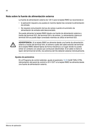 Macros de aplicación
90
Nota sobre la fuente de alimentación externa
La fuente de alimentación externa de +24 V para la tarjeta RMIO se recomienda si:
• la aplicación requiere una puesta en marcha rápida tras conectar la alimentación
de entrada
• Se requiere comunicación de bus de campo cuando el suministro de
alimentación de entrada está desconectado.
Se puede alimentar la tarjeta RMIO desde una fuente de alimentación externa a
través del terminal X23, del terminal X34 o de ambos. La alimentación interna al
terminal X34 se puede dejar conectada mientras se utiliza el terminal X23.
ADVERTENCIA: Si la tarjeta RMIO se alimenta desde una fuente de alimentación
externa a través del terminal X34, el extremo suelto del cable extraído del terminal
de la tarjeta RMIO deberá fijarse de forma mecánica a un lugar donde no pueda
entrar en contacto con piezas que conduzcan electricidad. Si el cable no tiene el
tapón del terminal de tornillo, los extremos del hilo deberán aislarse individualmente.
Ajustes de parámetros
En el Programa de control estándar, ajuste el parámetro 16.09 ALIM TARJ CTRL
(alimentación del panel de control) a 24 V EXT si la tarjeta RMIO se alimenta desde
una fuente de alimentación externa.
 