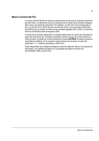 Macros de aplicación
97
Macro Control del Par
La macro Control del Par se utiliza en aplicaciones en las que se requiere control del
par del motor. La referencia de par se proporciona a través de la entrada analógica
EA2 como una señal de intensidad. Por defecto, el valor de 0 mA corresponde al
0%, y el de 20 mA al 100% del par nominal del motor. Los comandos de Marcha/
Paro/Dirección se emiten a través de las entradas digitales ED1 y ED2. La señal de
Permiso de Marcha está conectada a ED6.
A través de la entrada digital ED3, es posible seleccionar el control de velocidad en
lugar del control del par. También es posible cambiar el lugar de control externo a
local (es decir, al panel de control) pulsando la tecla LOC/REM. El panel controla la
velocidad por defecto. Si se requiere control del par con el panel, el valor del
parámetro 11.01 debería cambiarse a REF2 (%).
Están disponibles dos señales analógicas y tres de salida de relé en los bloques de
terminales. Las señales de fábrica en la pantalla del panel de control son
VELOCIDAD, PAR y LUG CTRL.
 